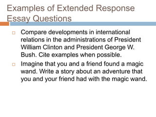 Examples of Extended Response 
Essay Questions 
 Compare developments in international 
relations in the administrations of President 
William Clinton and President George W. 
Bush. Cite examples when possible. 
 Imagine that you and a friend found a magic 
wand. Write a story about an adventure that 
you and your friend had with the magic wand. 
 