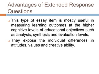 Advantages of Extended Response 
Questions 
 This type of essay item is mostly useful in 
measuring learning outcomes at the higher 
cognitive levels of educational objectives such 
as analysis, synthesis and evaluation levels. 
 They expose the individual differences in 
attitudes, values and creative ability. 
 