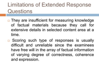 Limitations of Extended Response 
Questions 
 They are insufficient for measuring knowledge 
of factual materials because they call for 
extensive details in selected content area at a 
time. 
 Scoring such type of responses is usually 
difficult and unreliable since the examinees 
have free will in the array of factual information 
of varying degree of correctness, coherence 
and expression. 
 