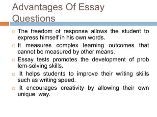 Advantages Of Essay 
Questions 
 The freedom of response allows the student to 
express himself in his own words. 
 It measures complex learning outcomes that 
cannot be measured by other means. 
 Essay tests promotes the development of prob 
lem-solving skills. 
 It helps students to improve their writing skills 
such as writing speed. 
 It encourages creativity by allowing their own 
unique way. 
 