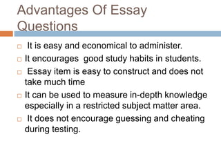 Advantages Of Essay 
Questions 
 It is easy and economical to administer. 
 It encourages good study habits in students. 
 Essay item is easy to construct and does not 
take much time 
 It can be used to measure in-depth knowledge 
especially in a restricted subject matter area. 
 It does not encourage guessing and cheating 
during testing. 
 