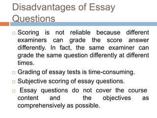 Disadvantages of Essay 
Questions 
 Scoring is not reliable because different 
examiners can grade the score answer 
differently. In fact, the same examiner can 
grade the same question differently at different 
times. 
 Grading of essay tests is time-consuming. 
 Subjective scoring of essay questions. 
 Essay questions do not cover the course 
content and the objectives as 
comprehensively as possible. 
 