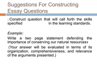 Suggestions For Constructing 
Essay Questions 
Construct question that will call forth the skills 
specified in the learning standards. 
Example: 
Write a two page statement defending the 
importance of conserving our natural resources? 
(Your answer will be evaluated in terms of its 
organization, comprehensiveness, and relevance 
of the arguments presented.) 
 