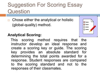 Suggestion For Scoring Essay 
Question 
 Chose either the analytical or holistic 
(global-quality) method. 
Analytical Scoring: 
This scoring method requires that the 
instructor develop an ideal response and 
create a scoring key or guide. The scoring 
key provides an absolute standard for 
determining the total points awarded for a 
response. Student responses are compared 
to the scoring standard and not to the 
responses of their classmates. 
 