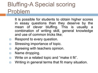 Bluffing-A Special scoring 
Problem 
It is possible for students to obtain higher scores 
in essay questions than they deserve by the 
mean of clever bluffing. This is usually a 
combination of writing skill, general knowledge 
and use of common tricks like; 
 Respond to every question. 
 Stressing importance of topic. 
 Agreeing with teachers opinion. 
 Name dropping. 
 Write on a related topic and “make it fit”. 
 Writing in general terms that fit many situation. 
 