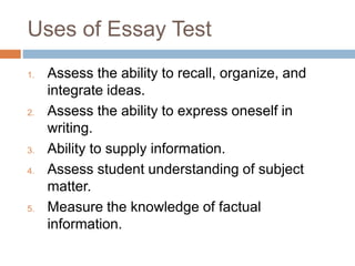Uses of Essay Test 
1. Assess the ability to recall, organize, and 
integrate ideas. 
2. Assess the ability to express oneself in 
writing. 
3. Ability to supply information. 
4. Assess student understanding of subject 
matter. 
5. Measure the knowledge of factual 
information. 
 