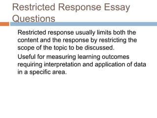 Restricted Response Essay 
Questions 
Restricted response usually limits both the 
content and the response by restricting the 
scope of the topic to be discussed. 
Useful for measuring learning outcomes 
requiring interpretation and application of data 
in a specific area. 
 