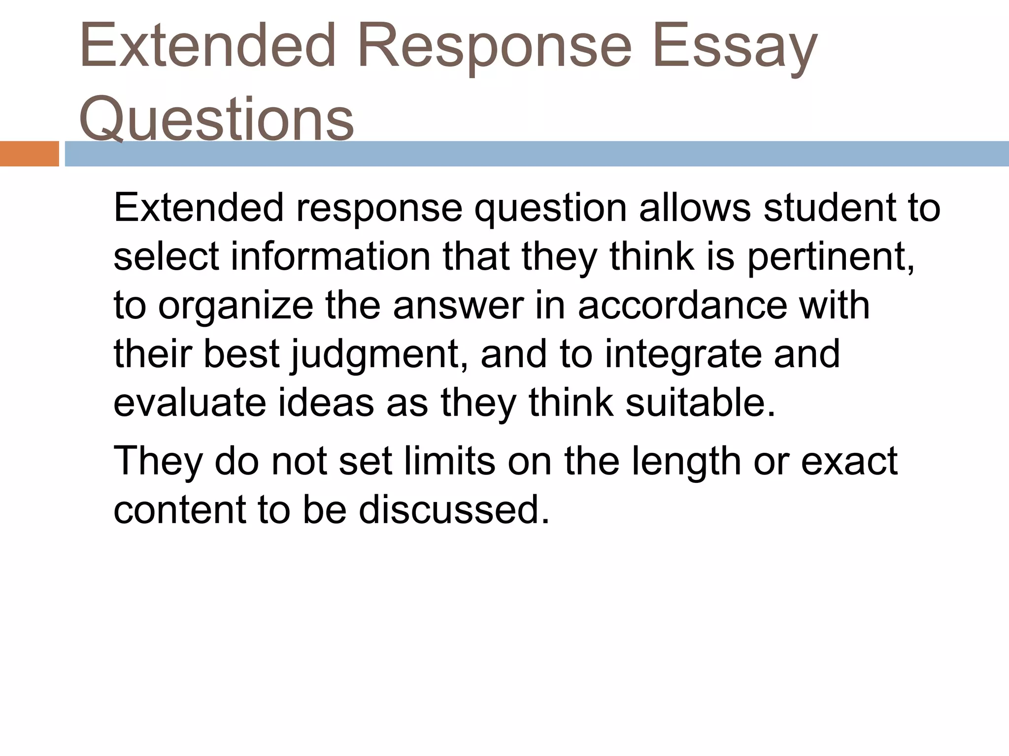 Extended Response Essay
Questions
Extended response question allows student to
select information that they think is pertinent,
to organize the answer in accordance with
their best judgment, and to integrate and
evaluate ideas as they think suitable.
They do not set limits on the length or exact
content to be discussed.

 