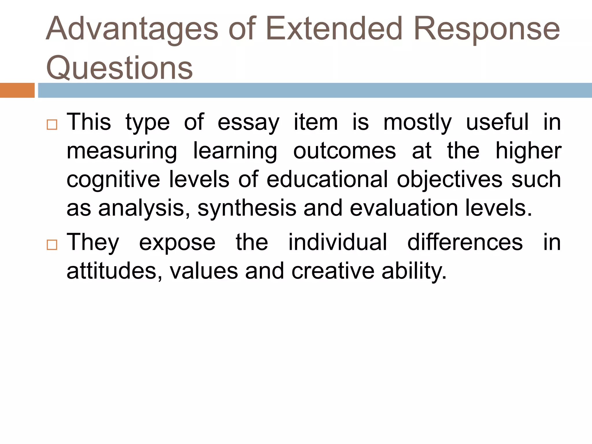 Advantages of Extended Response
Questions




This type of essay item is mostly useful in
measuring learning outcomes at the higher
cognitive levels of educational objectives such
as analysis, synthesis and evaluation levels.
They expose the individual differences in
attitudes, values and creative ability.

 