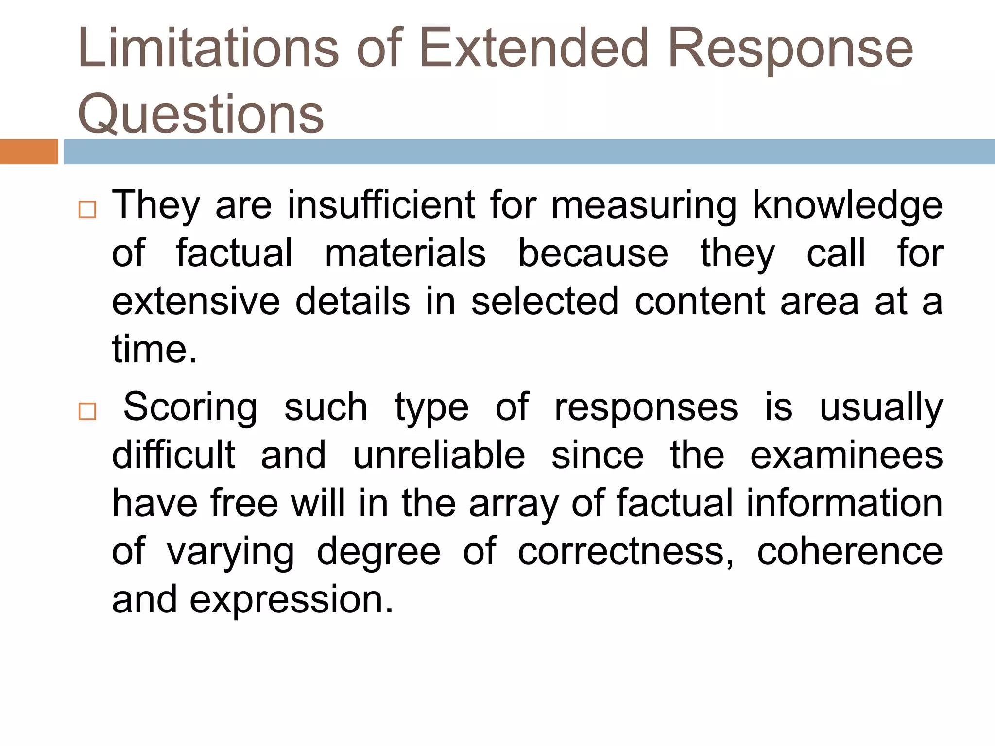 Limitations of Extended Response
Questions




They are insufficient for measuring knowledge
of factual materials because they call for
extensive details in selected content area at a
time.
Scoring such type of responses is usually
difficult and unreliable since the examinees
have free will in the array of factual information
of varying degree of correctness, coherence
and expression.

 