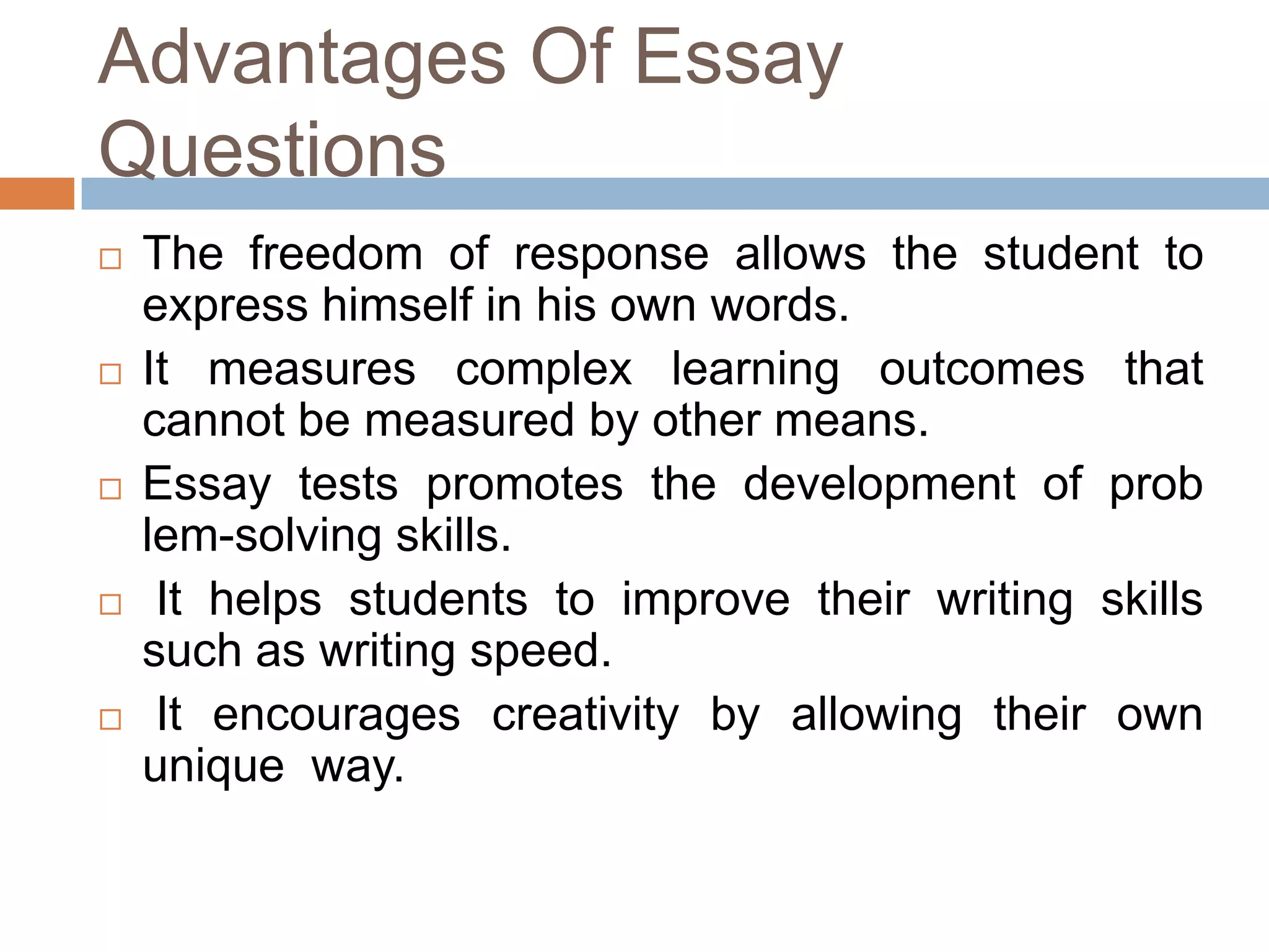 Advantages Of Essay
Questions










The freedom of response allows the student to
express himself in his own words.
It measures complex learning outcomes that
cannot be measured by other means.
Essay tests promotes the development of prob
lem-solving skills.
It helps students to improve their writing skills
such as writing speed.
It encourages creativity by allowing their own
unique way.

 