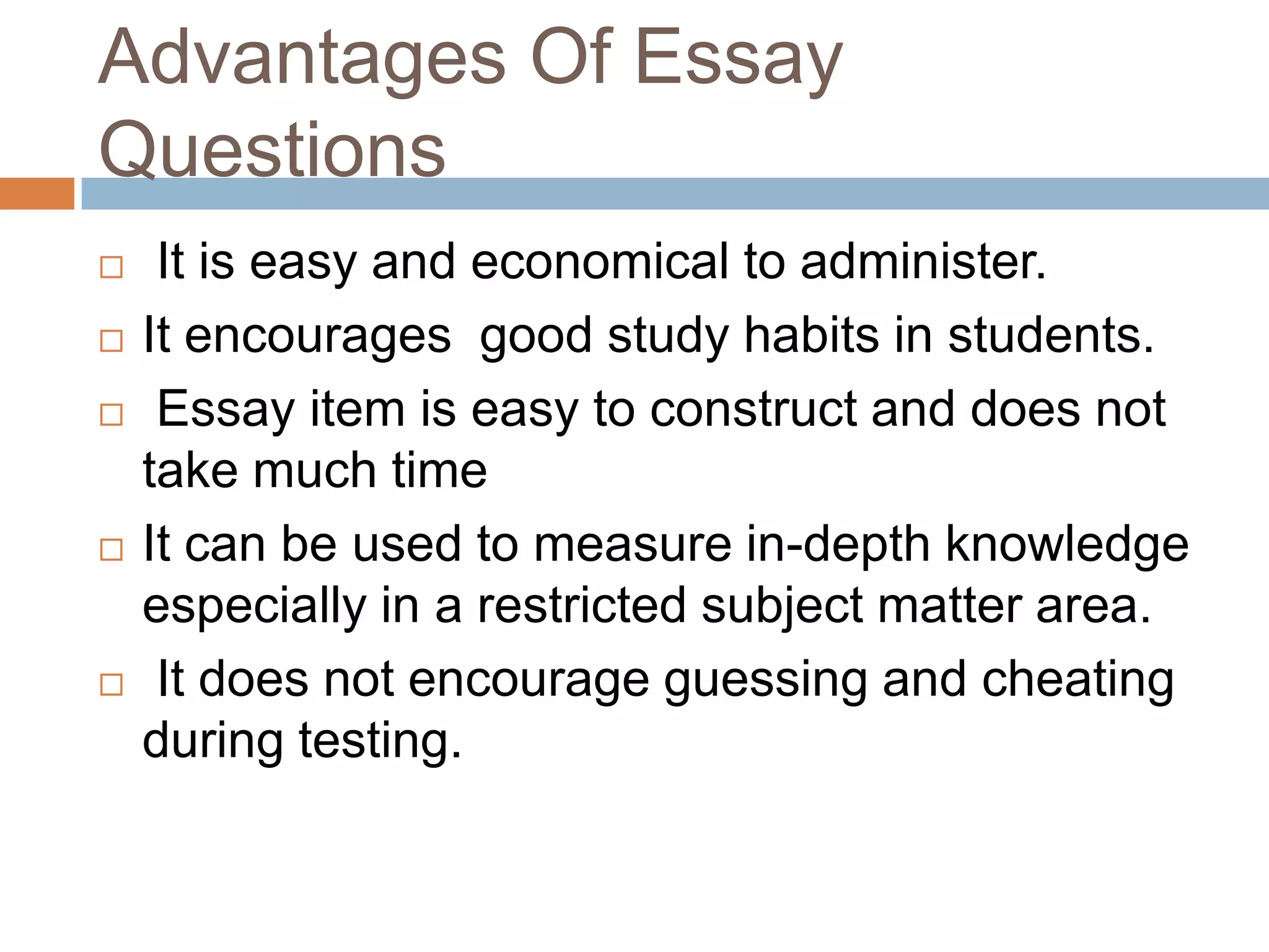 Advantages Of Essay
Questions








It is easy and economical to administer.
It encourages good study habits in students.
Essay item is easy to construct and does not
take much time
It can be used to measure in-depth knowledge
especially in a restricted subject matter area.
It does not encourage guessing and cheating
during testing.

 