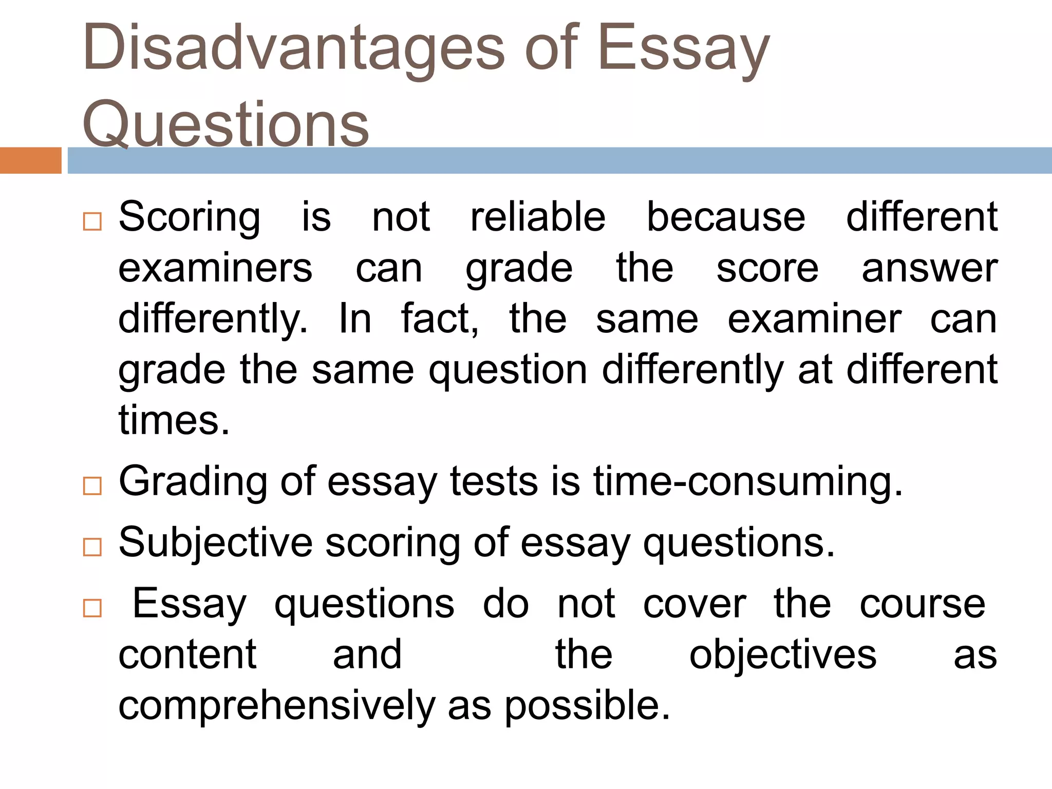 Disadvantages of Essay
Questions






Scoring is not reliable because different
examiners can grade the score answer
differently. In fact, the same examiner can
grade the same question differently at different
times.
Grading of essay tests is time-consuming.
Subjective scoring of essay questions.
Essay questions do not cover the course
content
and
the
objectives
as
comprehensively as possible.

 