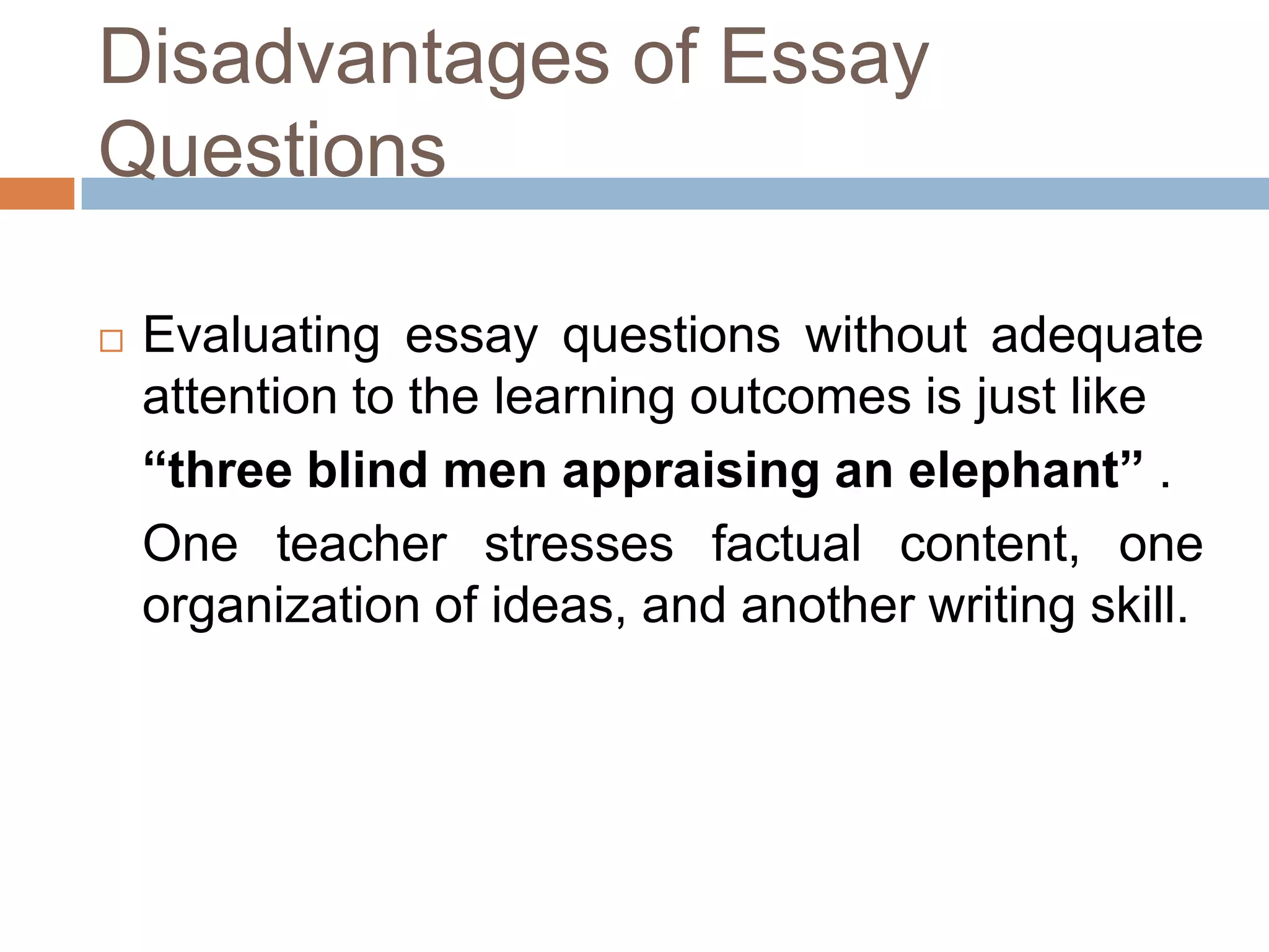 Disadvantages of Essay
Questions


Evaluating essay questions without adequate
attention to the learning outcomes is just like
“three blind men appraising an elephant” .
One teacher stresses factual content, one
organization of ideas, and another writing skill.

 