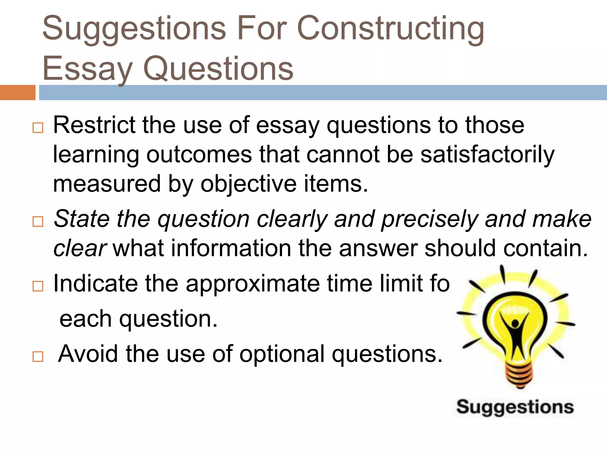Suggestions For Constructing
Essay Questions








Restrict the use of essay questions to those
learning outcomes that cannot be satisfactorily
measured by objective items.
State the question clearly and precisely and make
clear what information the answer should contain.
Indicate the approximate time limit for
each question.
Avoid the use of optional questions.

 