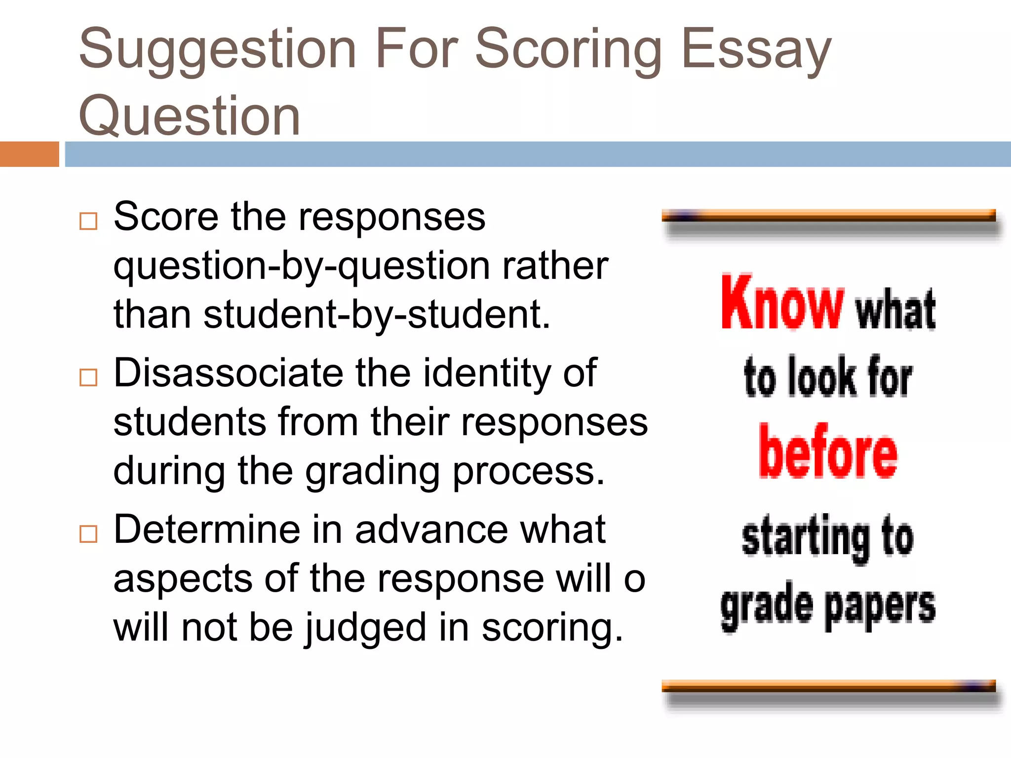 Suggestion For Scoring Essay
Question






Score the responses
question-by-question rather
than student-by-student.
Disassociate the identity of
students from their responses
during the grading process.
Determine in advance what
aspects of the response will or
will not be judged in scoring.

 
