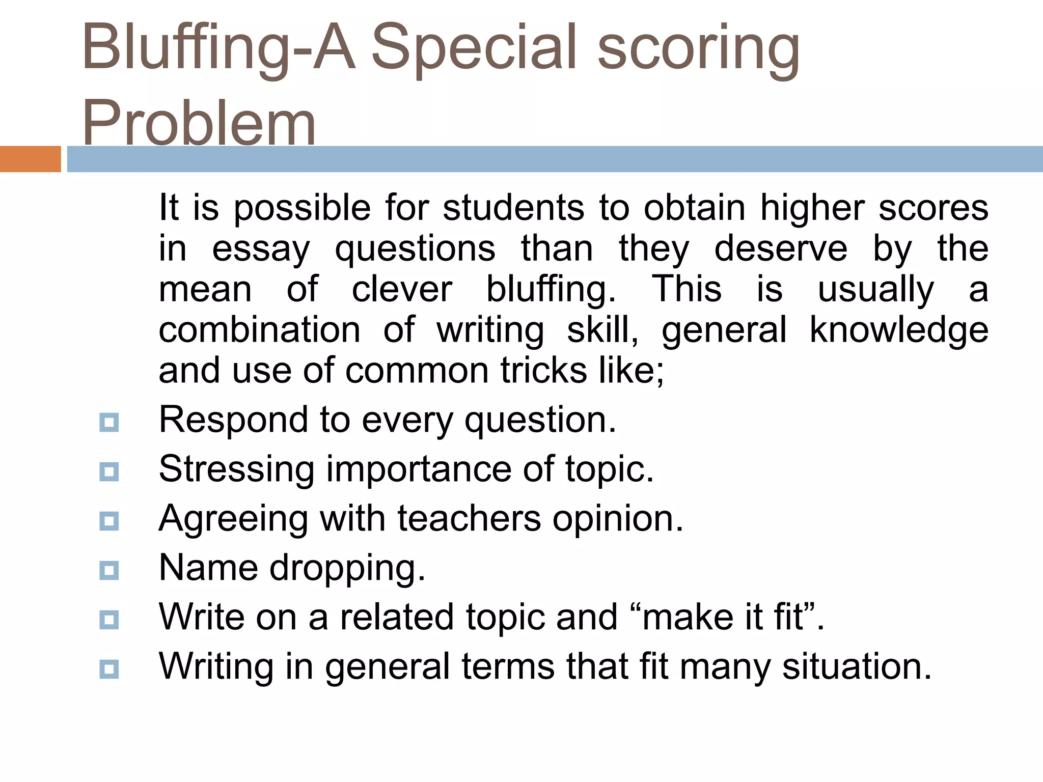 Bluffing-A Special scoring
Problem








It is possible for students to obtain higher scores
in essay questions than they deserve by the
mean of clever bluffing. This is usually a
combination of writing skill, general knowledge
and use of common tricks like;
Respond to every question.
Stressing importance of topic.
Agreeing with teachers opinion.
Name dropping.
Write on a related topic and “make it fit”.
Writing in general terms that fit many situation.

 