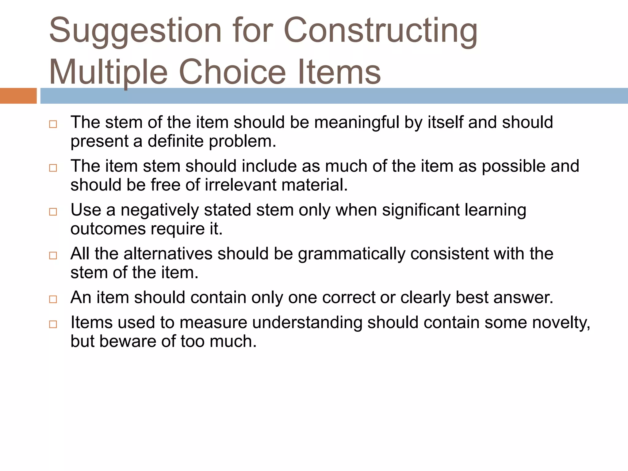 Suggestion for Constructing
Multiple Choice Items











The stem of the item should be meaningful by itself and should
present a definite problem.
The item stem should include as much of the item as possible and
should be free of irrelevant material.
Use a negatively stated stem only when significant learning
outcomes require it.
All the alternatives should be grammatically consistent with the
stem of the item.
An item should contain only one correct or clearly best answer.
Items used to measure understanding should contain some novelty,
but beware of too much.

 