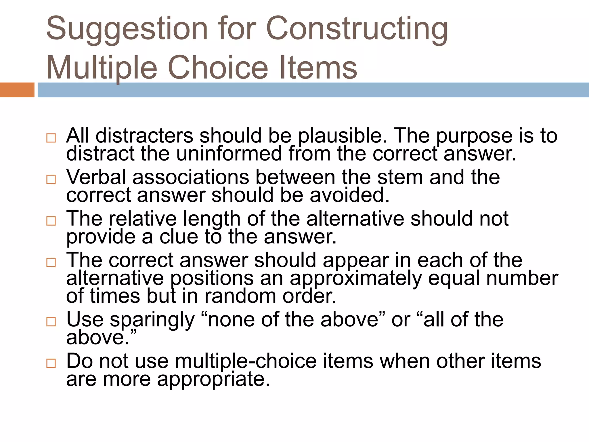 Suggestion for Constructing
Multiple Choice Items








All distracters should be plausible. The purpose is to
distract the uninformed from the correct answer.
Verbal associations between the stem and the
correct answer should be avoided.
The relative length of the alternative should not
provide a clue to the answer.
The correct answer should appear in each of the
alternative positions an approximately equal number
of times but in random order.
Use sparingly “none of the above” or “all of the
above.”
Do not use multiple-choice items when other items
are more appropriate.

 