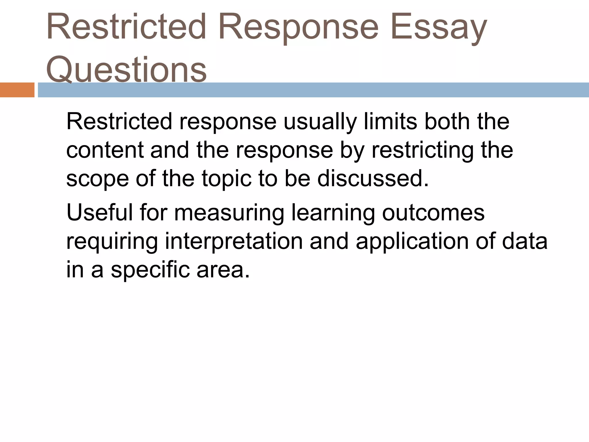 Restricted Response Essay
Questions
Restricted response usually limits both the
content and the response by restricting the
scope of the topic to be discussed.
Useful for measuring learning outcomes
requiring interpretation and application of data
in a specific area.

 