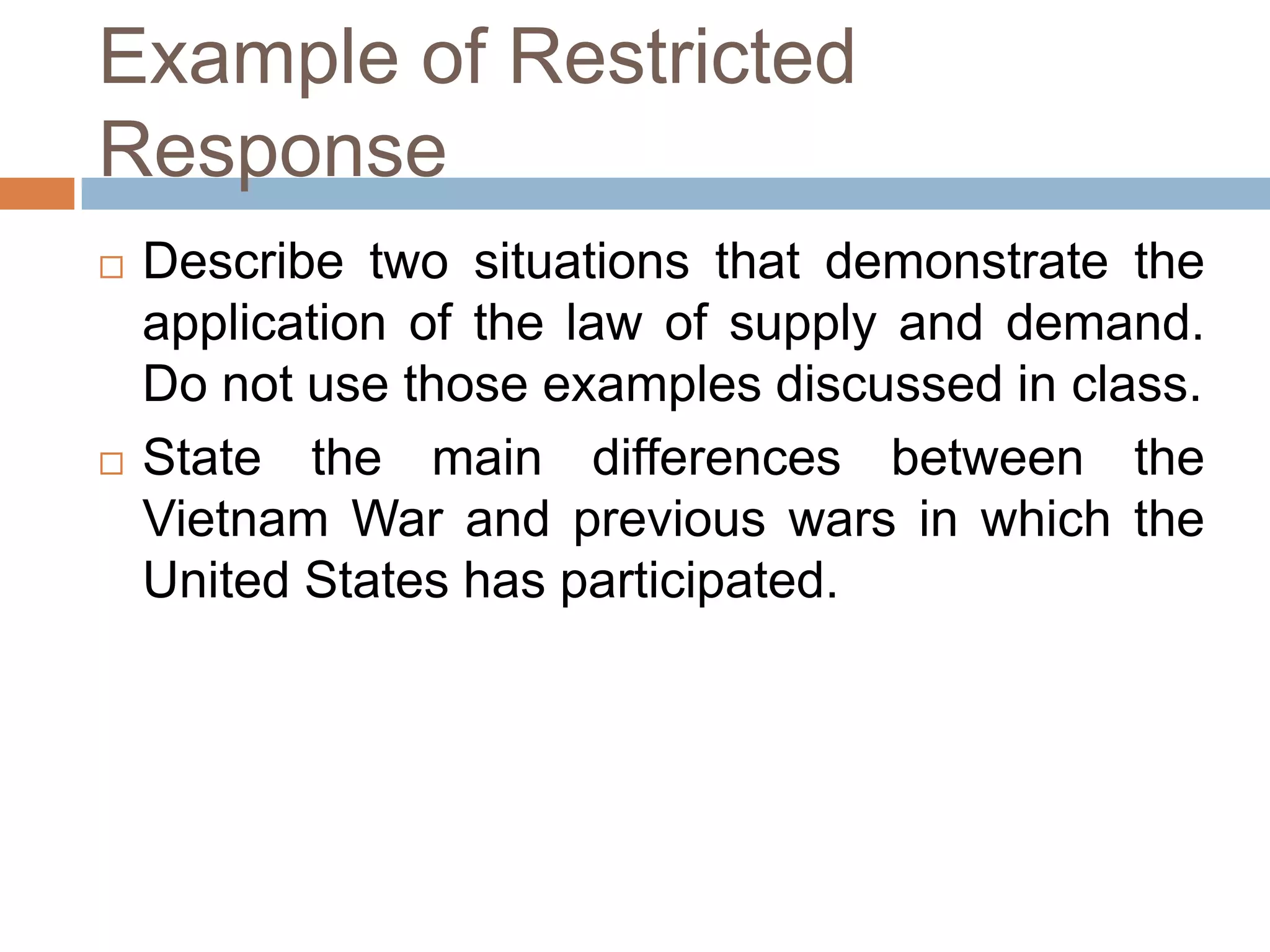 Example of Restricted
Response




Describe two situations that demonstrate the
application of the law of supply and demand.
Do not use those examples discussed in class.
State the main differences between the
Vietnam War and previous wars in which the
United States has participated.

 
