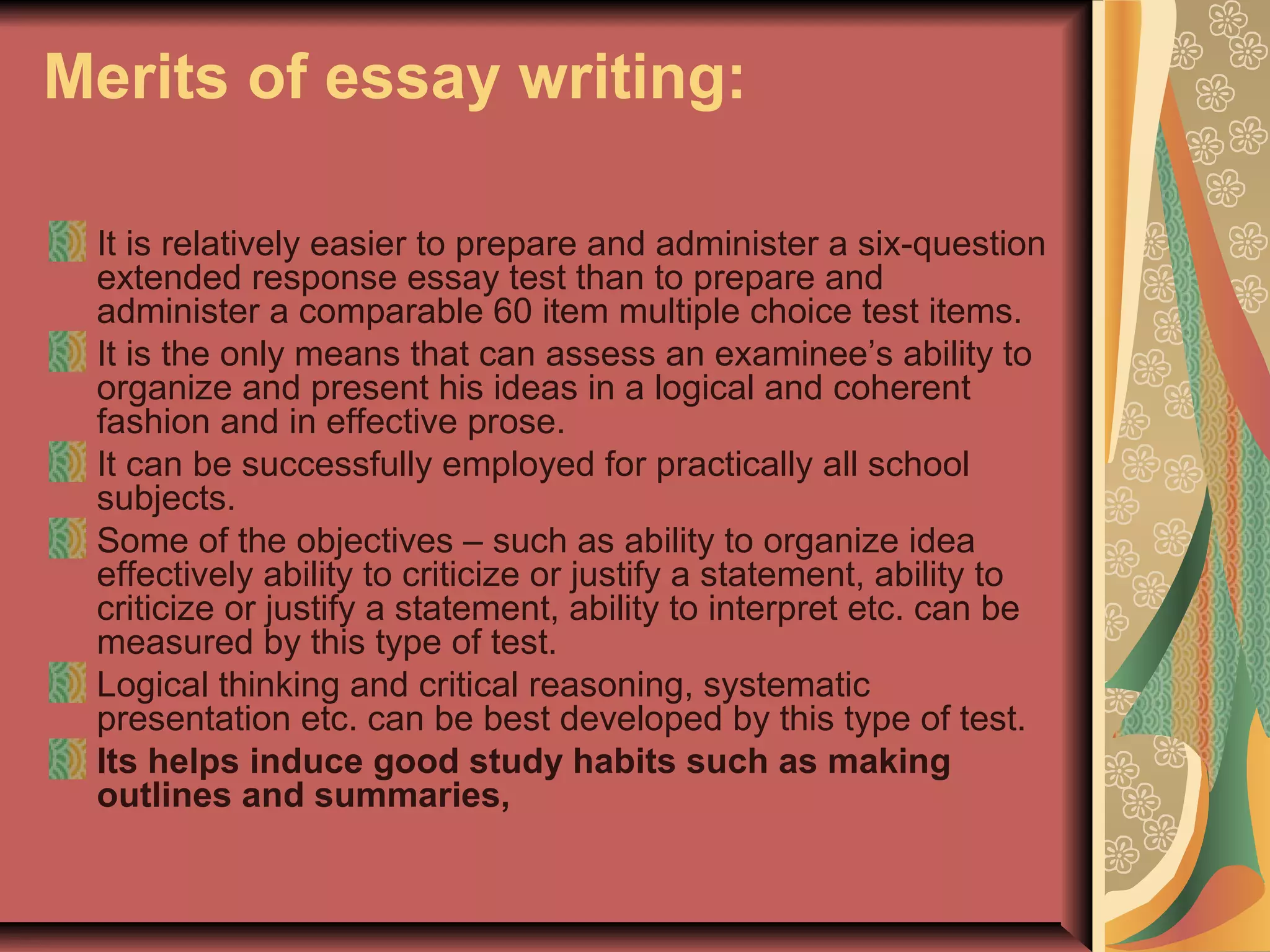Merits of essay writing:
It is relatively easier to prepare and administer a six-question
extended response essay test than to prepare and
administer a comparable 60 item multiple choice test items.
It is the only means that can assess an examinee’s ability to
organize and present his ideas in a logical and coherent
fashion and in effective prose.
It can be successfully employed for practically all school
subjects.
Some of the objectives – such as ability to organize idea
effectively ability to criticize or justify a statement, ability to
criticize or justify a statement, ability to interpret etc. can be
measured by this type of test.
Logical thinking and critical reasoning, systematic
presentation etc. can be best developed by this type of test.
Its helps induce good study habits such as making
outlines and summaries,

 