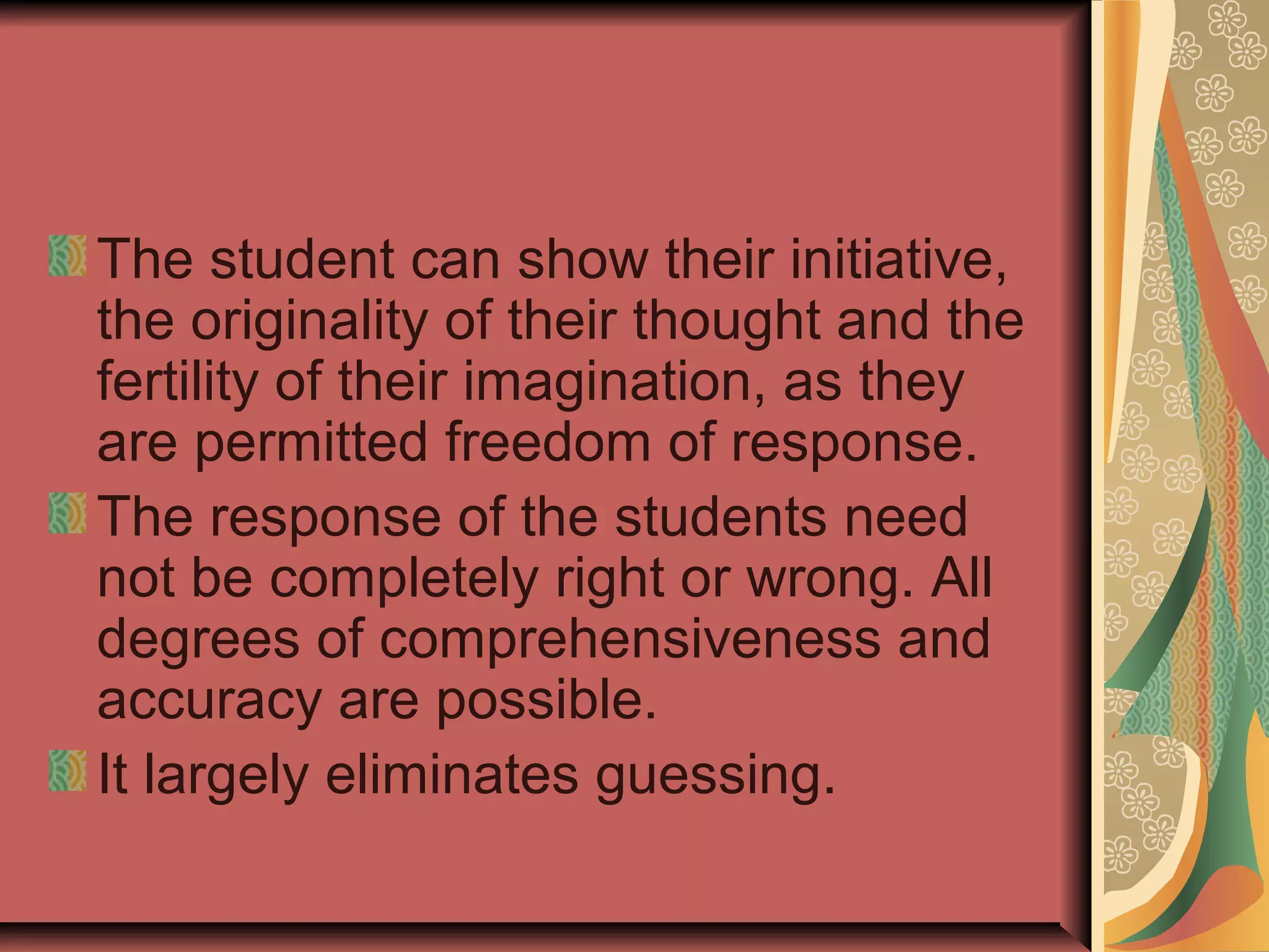 The student can show their initiative,
the originality of their thought and the
fertility of their imagination, as they
are permitted freedom of response.
The response of the students need
not be completely right or wrong. All
degrees of comprehensiveness and
accuracy are possible.
It largely eliminates guessing.

 