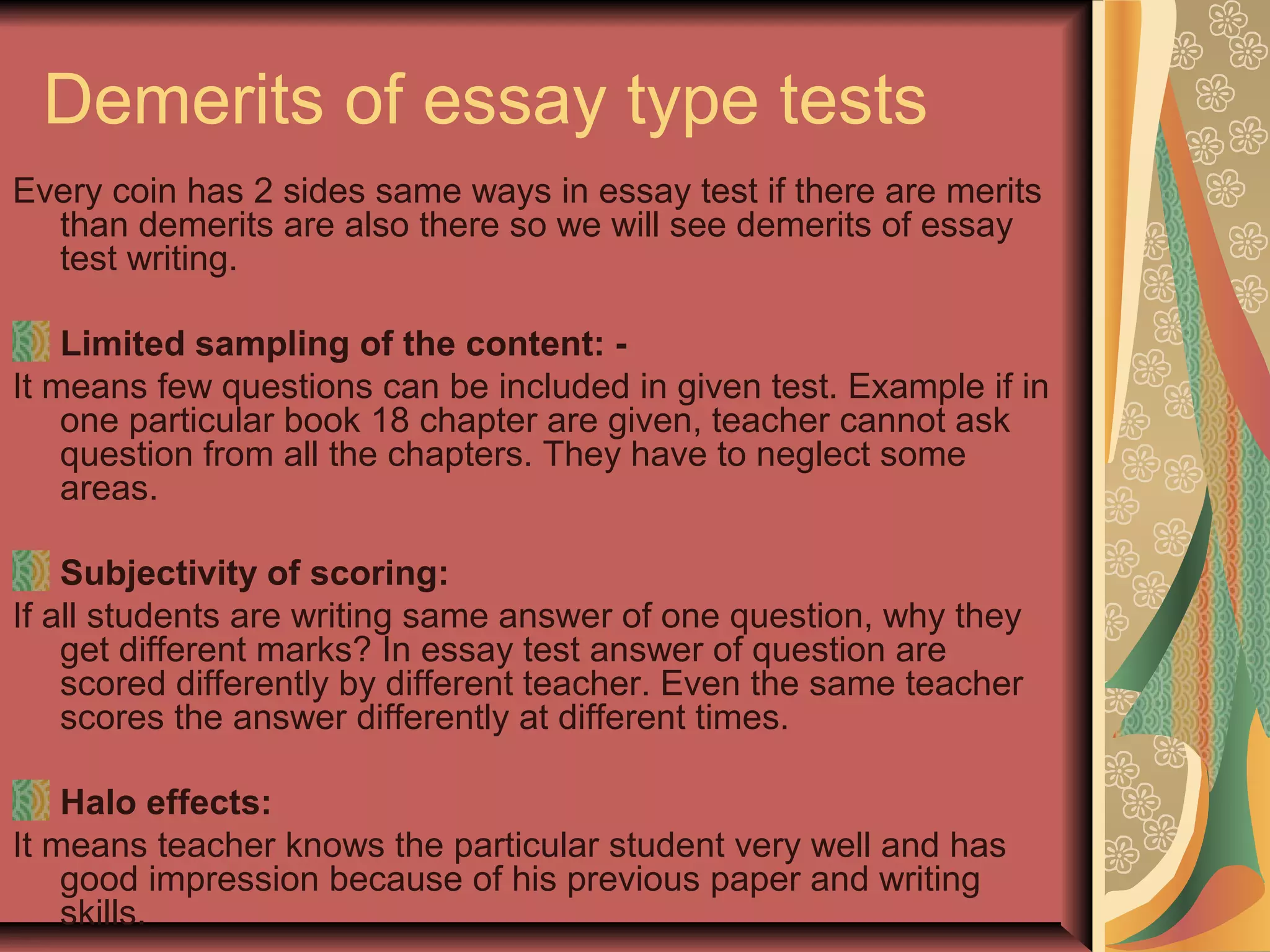 Demerits of essay type tests
Every coin has 2 sides same ways in essay test if there are merits
than demerits are also there so we will see demerits of essay
test writing.
Limited sampling of the content: It means few questions can be included in given test. Example if in
one particular book 18 chapter are given, teacher cannot ask
question from all the chapters. They have to neglect some
areas.
Subjectivity of scoring:
If all students are writing same answer of one question, why they
get different marks? In essay test answer of question are
scored differently by different teacher. Even the same teacher
scores the answer differently at different times.
Halo effects:
It means teacher knows the particular student very well and has
good impression because of his previous paper and writing
skills.

 