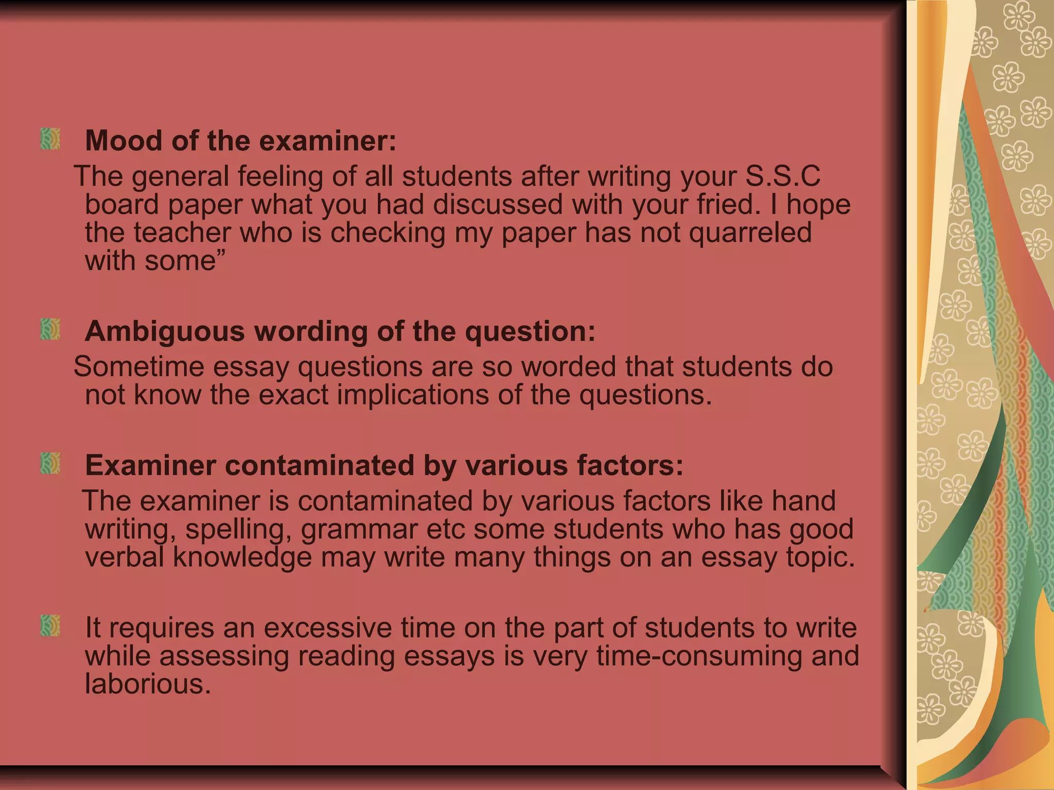 Mood of the examiner:
The general feeling of all students after writing your S.S.C
board paper what you had discussed with your fried. I hope
the teacher who is checking my paper has not quarreled
with some”
Ambiguous wording of the question:
Sometime essay questions are so worded that students do
not know the exact implications of the questions.
Examiner contaminated by various factors:
The examiner is contaminated by various factors like hand
writing, spelling, grammar etc some students who has good
verbal knowledge may write many things on an essay topic.
It requires an excessive time on the part of students to write
while assessing reading essays is very time-consuming and
laborious.

 