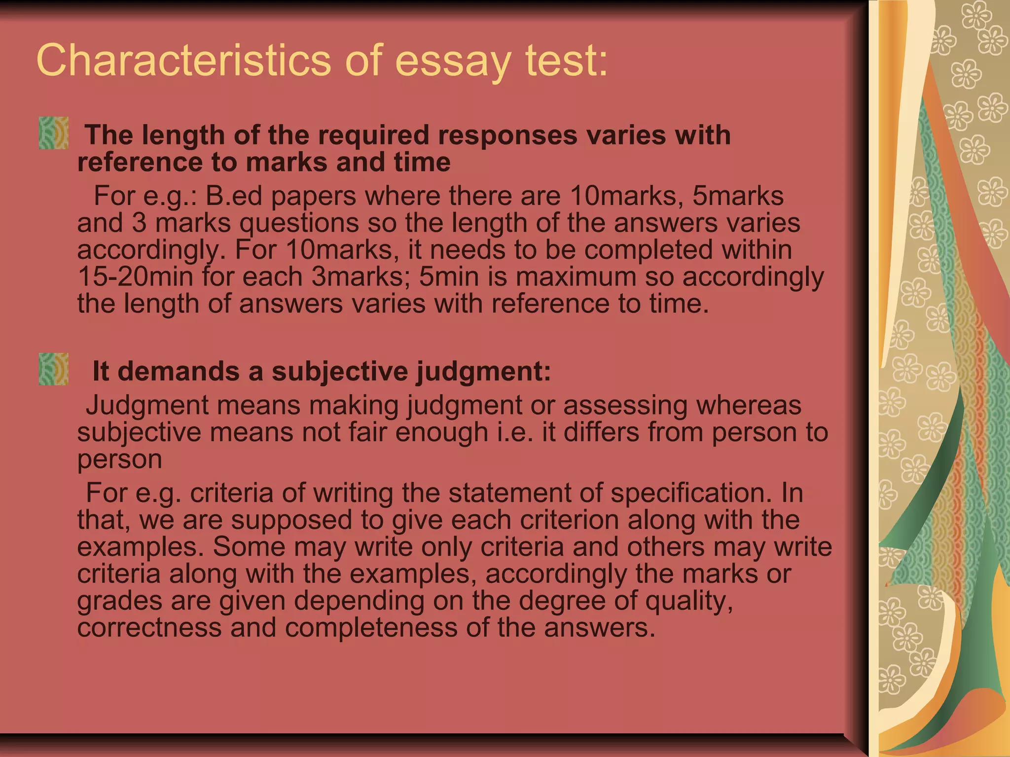 Characteristics of essay test:
The length of the required responses varies with
reference to marks and time
For e.g.: B.ed papers where there are 10marks, 5marks
and 3 marks questions so the length of the answers varies
accordingly. For 10marks, it needs to be completed within
15-20min for each 3marks; 5min is maximum so accordingly
the length of answers varies with reference to time.
It demands a subjective judgment:
Judgment means making judgment or assessing whereas
subjective means not fair enough i.e. it differs from person to
person
For e.g. criteria of writing the statement of specification. In
that, we are supposed to give each criterion along with the
examples. Some may write only criteria and others may write
criteria along with the examples, accordingly the marks or
grades are given depending on the degree of quality,
correctness and completeness of the answers.

 