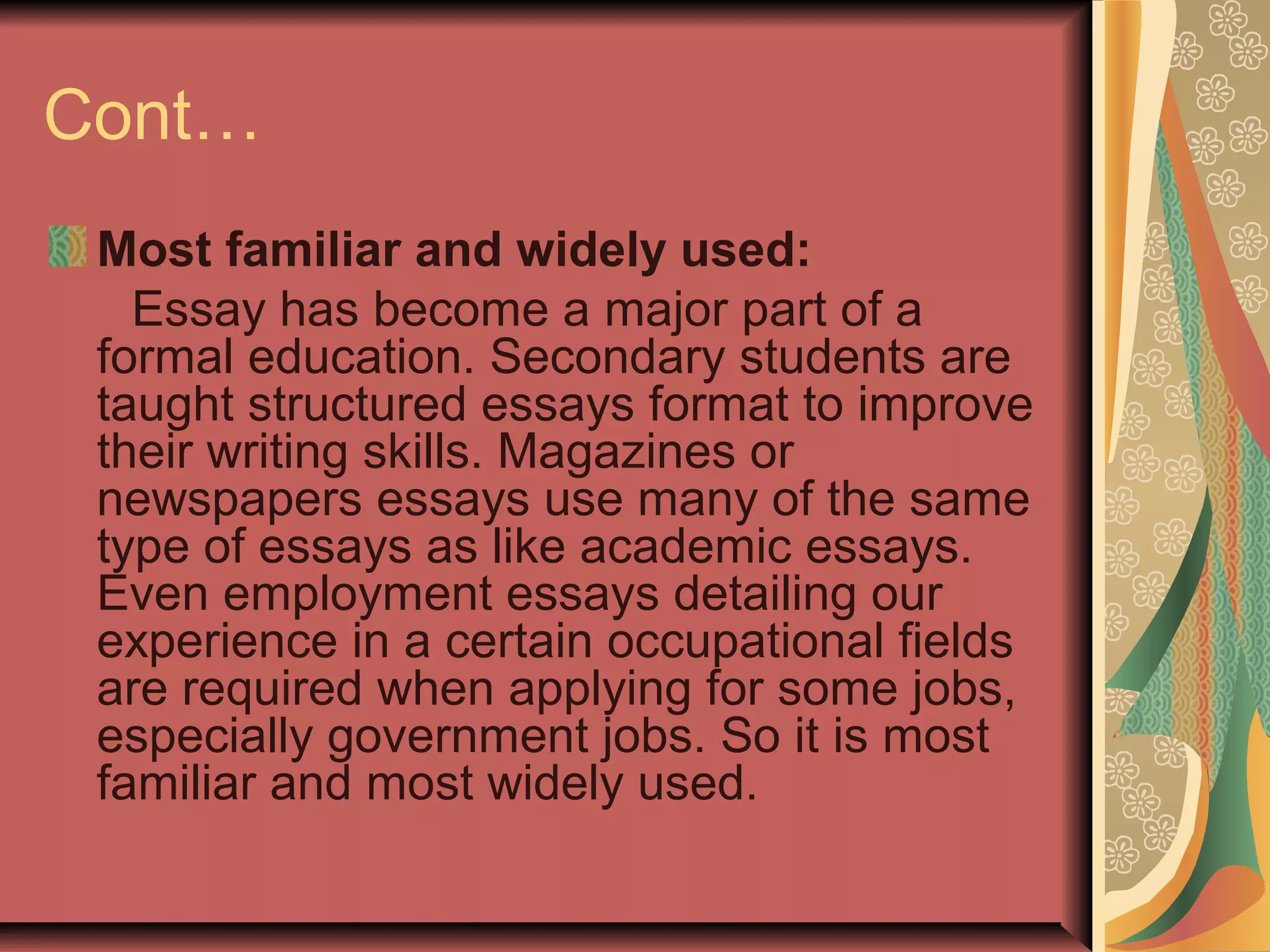 Cont…
Most familiar and widely used:
Essay has become a major part of a
formal education. Secondary students are
taught structured essays format to improve
their writing skills. Magazines or
newspapers essays use many of the same
type of essays as like academic essays.
Even employment essays detailing our
experience in a certain occupational fields
are required when applying for some jobs,
especially government jobs. So it is most
familiar and most widely used.

 