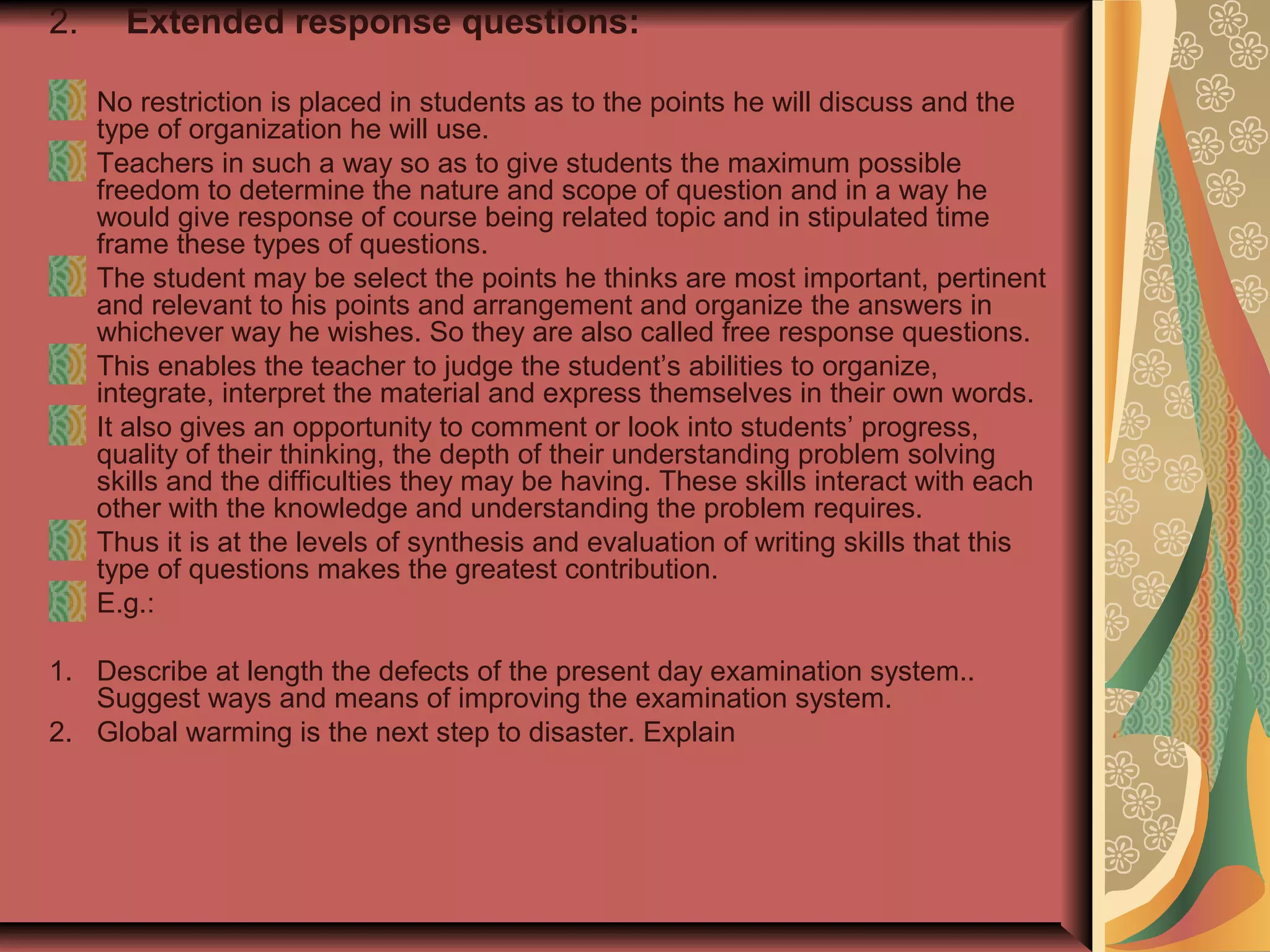 2.

Extended response questions:
No restriction is placed in students as to the points he will discuss and the
type of organization he will use.
Teachers in such a way so as to give students the maximum possible
freedom to determine the nature and scope of question and in a way he
would give response of course being related topic and in stipulated time
frame these types of questions.
The student may be select the points he thinks are most important, pertinent
and relevant to his points and arrangement and organize the answers in
whichever way he wishes. So they are also called free response questions.
This enables the teacher to judge the student’s abilities to organize,
integrate, interpret the material and express themselves in their own words.
It also gives an opportunity to comment or look into students’ progress,
quality of their thinking, the depth of their understanding problem solving
skills and the difficulties they may be having. These skills interact with each
other with the knowledge and understanding the problem requires.
Thus it is at the levels of synthesis and evaluation of writing skills that this
type of questions makes the greatest contribution.
E.g.:

1. Describe at length the defects of the present day examination system..
Suggest ways and means of improving the examination system.
2. Global warming is the next step to disaster. Explain

 