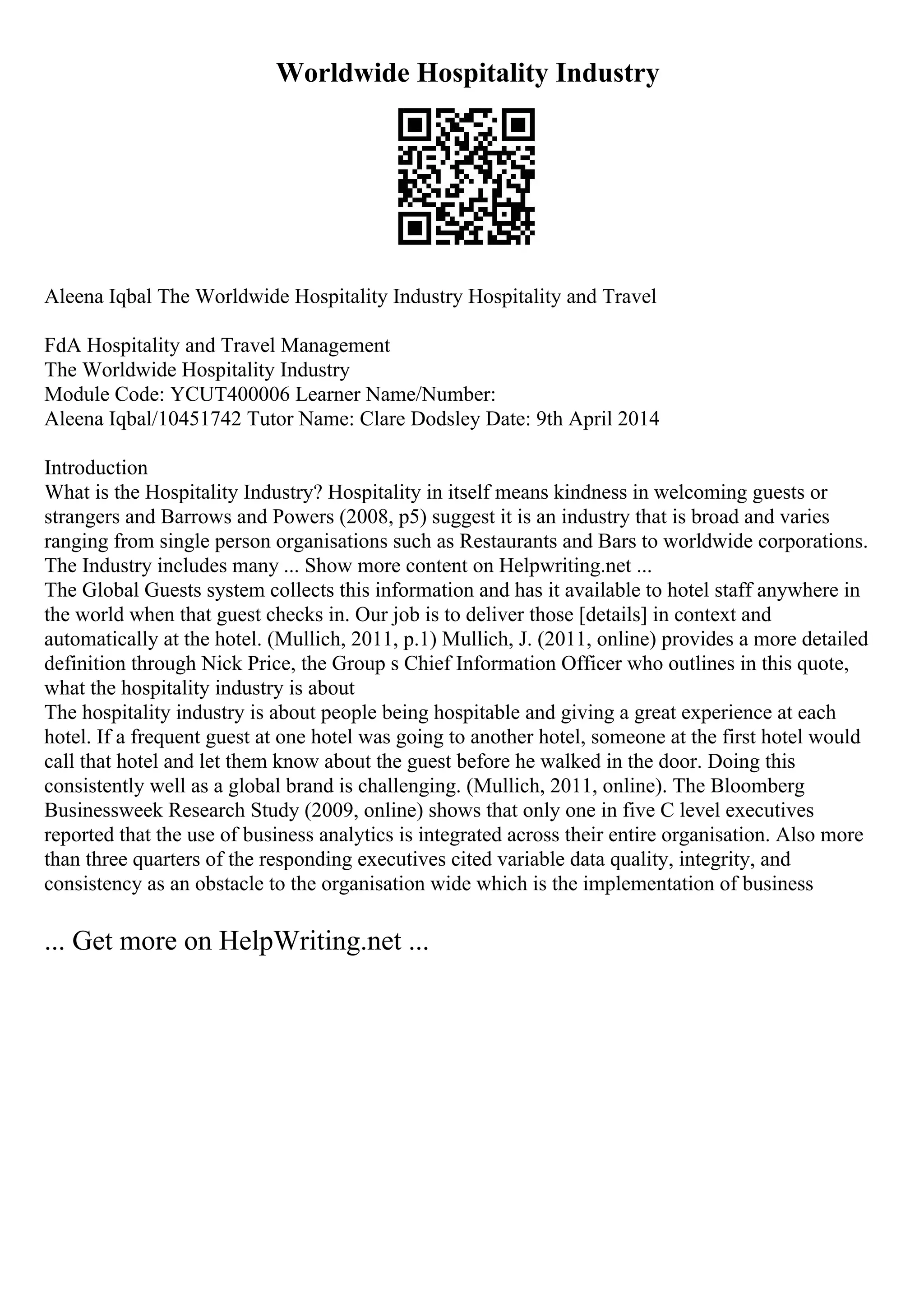 Worldwide Hospitality Industry
Aleena Iqbal The Worldwide Hospitality Industry Hospitality and Travel
FdA Hospitality and Travel Management
The Worldwide Hospitality Industry
Module Code: YCUT400006 Learner Name/Number:
Aleena Iqbal/10451742 Tutor Name: Clare Dodsley Date: 9th April 2014
Introduction
What is the Hospitality Industry? Hospitality in itself means kindness in welcoming guests or
strangers and Barrows and Powers (2008, p5) suggest it is an industry that is broad and varies
ranging from single person organisations such as Restaurants and Bars to worldwide corporations.
The Industry includes many ... Show more content on Helpwriting.net ...
The Global Guests system collects this information and has it available to hotel staff anywhere in
the world when that guest checks in. Our job is to deliver those [details] in context and
automatically at the hotel. (Mullich, 2011, p.1) Mullich, J. (2011, online) provides a more detailed
definition through Nick Price, the Group s Chief Information Officer who outlines in this quote,
what the hospitality industry is about
The hospitality industry is about people being hospitable and giving a great experience at each
hotel. If a frequent guest at one hotel was going to another hotel, someone at the first hotel would
call that hotel and let them know about the guest before he walked in the door. Doing this
consistently well as a global brand is challenging. (Mullich, 2011, online). The Bloomberg
Businessweek Research Study (2009, online) shows that only one in five C level executives
reported that the use of business analytics is integrated across their entire organisation. Also more
than three quarters of the responding executives cited variable data quality, integrity, and
consistency as an obstacle to the organisation wide which is the implementation of business
... Get more on HelpWriting.net ...
 