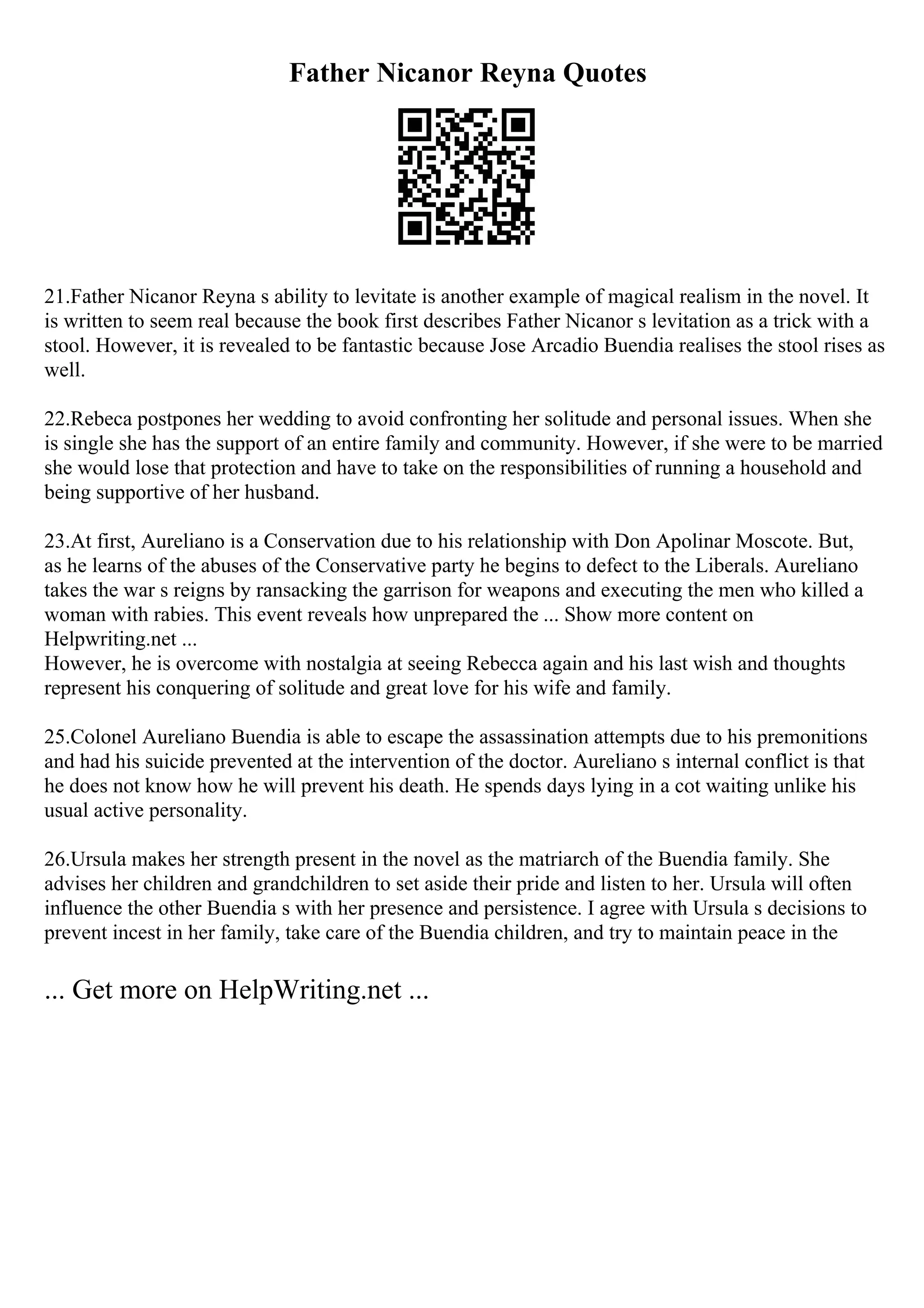Father Nicanor Reyna Quotes
21.Father Nicanor Reyna s ability to levitate is another example of magical realism in the novel. It
is written to seem real because the book first describes Father Nicanor s levitation as a trick with a
stool. However, it is revealed to be fantastic because Jose Arcadio Buendia realises the stool rises as
well.
22.Rebeca postpones her wedding to avoid confronting her solitude and personal issues. When she
is single she has the support of an entire family and community. However, if she were to be married
she would lose that protection and have to take on the responsibilities of running a household and
being supportive of her husband.
23.At first, Aureliano is a Conservation due to his relationship with Don Apolinar Moscote. But,
as he learns of the abuses of the Conservative party he begins to defect to the Liberals. Aureliano
takes the war s reigns by ransacking the garrison for weapons and executing the men who killed a
woman with rabies. This event reveals how unprepared the ... Show more content on
Helpwriting.net ...
However, he is overcome with nostalgia at seeing Rebecca again and his last wish and thoughts
represent his conquering of solitude and great love for his wife and family.
25.Colonel Aureliano Buendia is able to escape the assassination attempts due to his premonitions
and had his suicide prevented at the intervention of the doctor. Aureliano s internal conflict is that
he does not know how he will prevent his death. He spends days lying in a cot waiting unlike his
usual active personality.
26.Ursula makes her strength present in the novel as the matriarch of the Buendia family. She
advises her children and grandchildren to set aside their pride and listen to her. Ursula will often
influence the other Buendia s with her presence and persistence. I agree with Ursula s decisions to
prevent incest in her family, take care of the Buendia children, and try to maintain peace in the
... Get more on HelpWriting.net ...
 