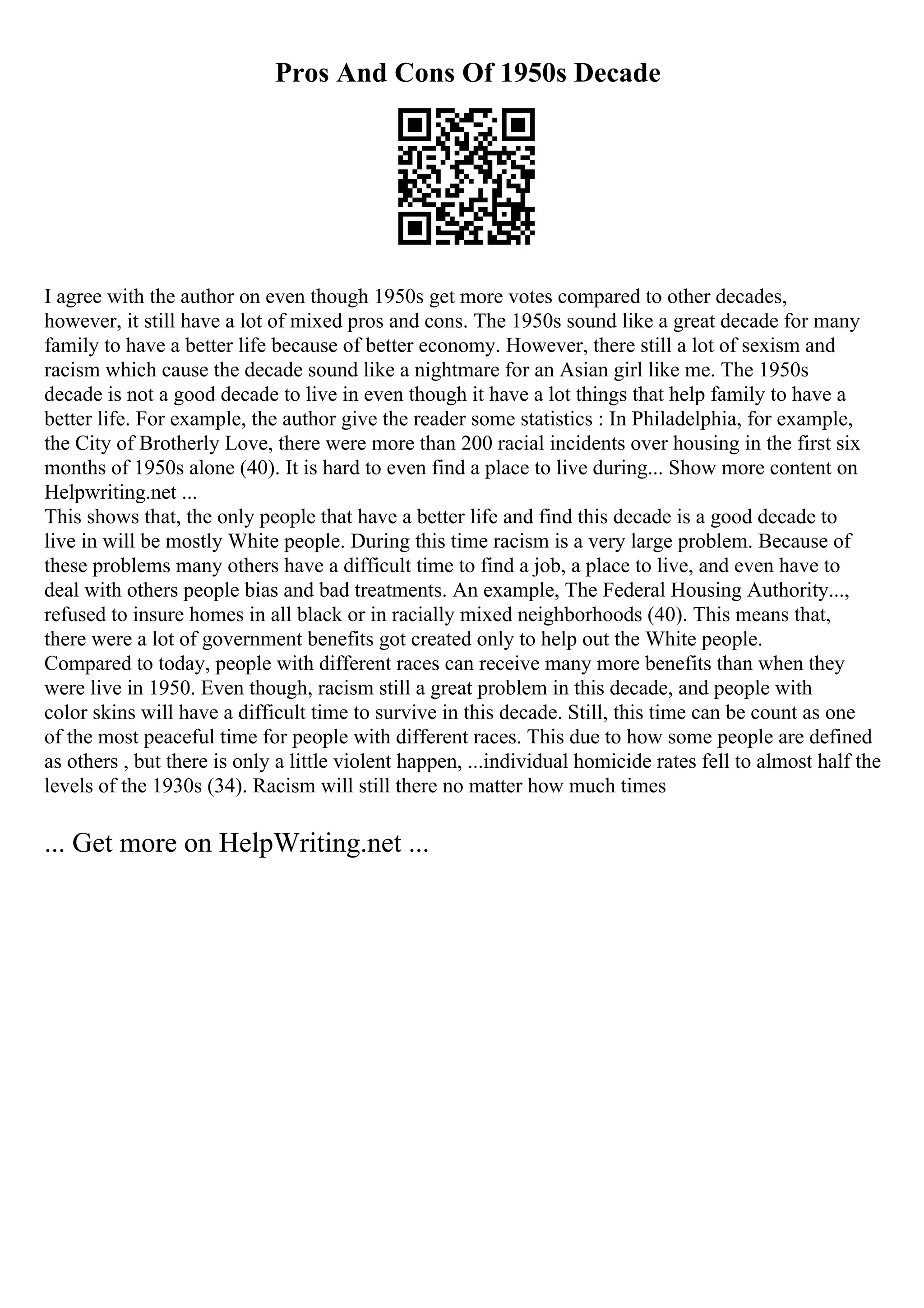 Pros And Cons Of 1950s Decade
I agree with the author on even though 1950s get more votes compared to other decades,
however, it still have a lot of mixed pros and cons. The 1950s sound like a great decade for many
family to have a better life because of better economy. However, there still a lot of sexism and
racism which cause the decade sound like a nightmare for an Asian girl like me. The 1950s
decade is not a good decade to live in even though it have a lot things that help family to have a
better life. For example, the author give the reader some statistics : In Philadelphia, for example,
the City of Brotherly Love, there were more than 200 racial incidents over housing in the first six
months of 1950s alone (40). It is hard to even find a place to live during... Show more content on
Helpwriting.net ...
This shows that, the only people that have a better life and find this decade is a good decade to
live in will be mostly White people. During this time racism is a very large problem. Because of
these problems many others have a difficult time to find a job, a place to live, and even have to
deal with others people bias and bad treatments. An example, The Federal Housing Authority...,
refused to insure homes in all black or in racially mixed neighborhoods (40). This means that,
there were a lot of government benefits got created only to help out the White people.
Compared to today, people with different races can receive many more benefits than when they
were live in 1950. Even though, racism still a great problem in this decade, and people with
color skins will have a difficult time to survive in this decade. Still, this time can be count as one
of the most peaceful time for people with different races. This due to how some people are defined
as others , but there is only a little violent happen, ...individual homicide rates fell to almost half the
levels of the 1930s (34). Racism will still there no matter how much times
... Get more on HelpWriting.net ...
 