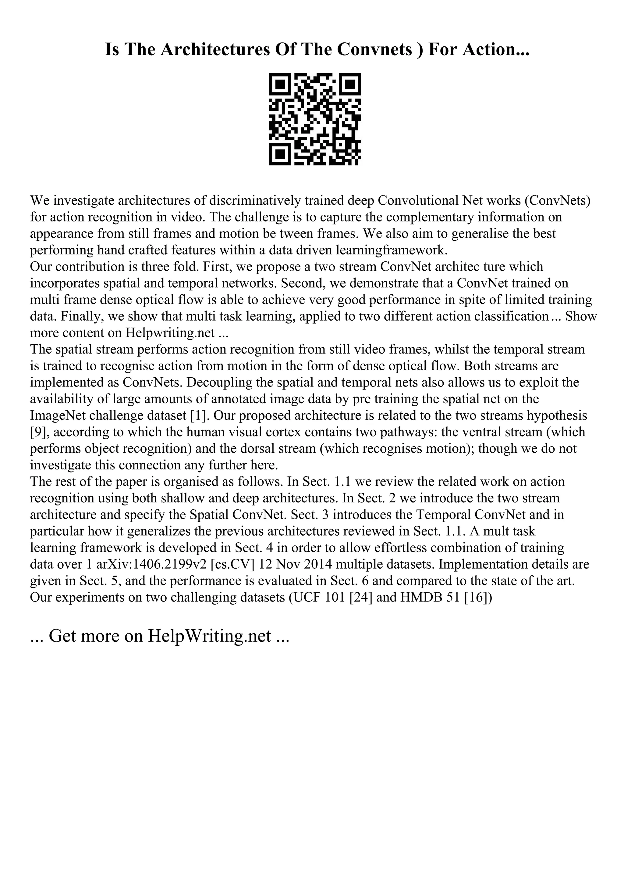Is The Architectures Of The Convnets ) For Action...
We investigate architectures of discriminatively trained deep Convolutional Net works (ConvNets)
for action recognition in video. The challenge is to capture the complementary information on
appearance from still frames and motion be tween frames. We also aim to generalise the best
performing hand crafted features within a data driven learningframework.
Our contribution is three fold. First, we propose a two stream ConvNet architec ture which
incorporates spatial and temporal networks. Second, we demonstrate that a ConvNet trained on
multi frame dense optical flow is able to achieve very good performance in spite of limited training
data. Finally, we show that multi task learning, applied to two different action classification... Show
more content on Helpwriting.net ...
The spatial stream performs action recognition from still video frames, whilst the temporal stream
is trained to recognise action from motion in the form of dense optical flow. Both streams are
implemented as ConvNets. Decoupling the spatial and temporal nets also allows us to exploit the
availability of large amounts of annotated image data by pre training the spatial net on the
ImageNet challenge dataset [1]. Our proposed architecture is related to the two streams hypothesis
[9], according to which the human visual cortex contains two pathways: the ventral stream (which
performs object recognition) and the dorsal stream (which recognises motion); though we do not
investigate this connection any further here.
The rest of the paper is organised as follows. In Sect. 1.1 we review the related work on action
recognition using both shallow and deep architectures. In Sect. 2 we introduce the two stream
architecture and specify the Spatial ConvNet. Sect. 3 introduces the Temporal ConvNet and in
particular how it generalizes the previous architectures reviewed in Sect. 1.1. A mult task
learning framework is developed in Sect. 4 in order to allow effortless combination of training
data over 1 arXiv:1406.2199v2 [cs.CV] 12 Nov 2014 multiple datasets. Implementation details are
given in Sect. 5, and the performance is evaluated in Sect. 6 and compared to the state of the art.
Our experiments on two challenging datasets (UCF 101 [24] and HMDB 51 [16])
... Get more on HelpWriting.net ...
 