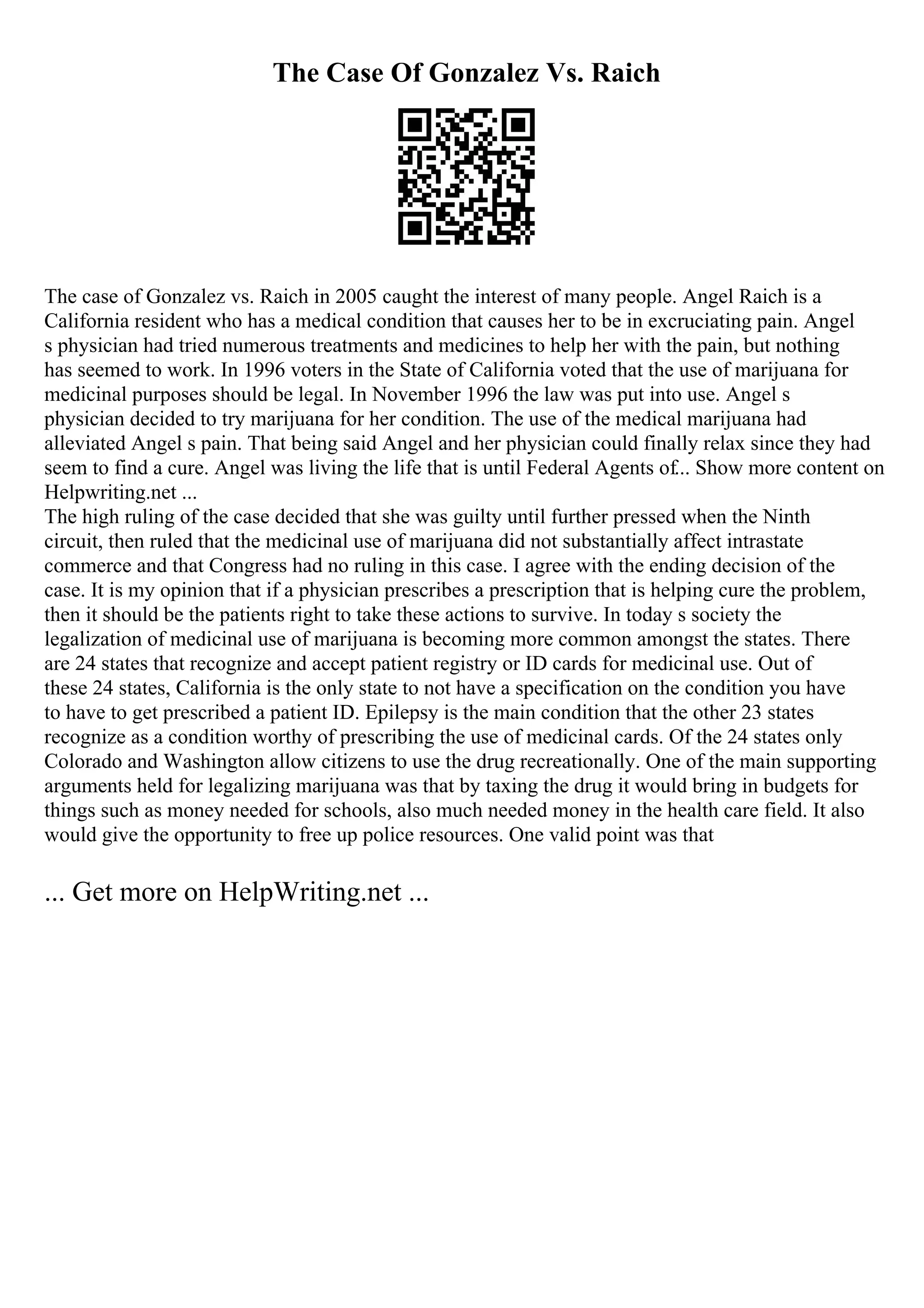 The Case Of Gonzalez Vs. Raich
The case of Gonzalez vs. Raich in 2005 caught the interest of many people. Angel Raich is a
California resident who has a medical condition that causes her to be in excruciating pain. Angel
s physician had tried numerous treatments and medicines to help her with the pain, but nothing
has seemed to work. In 1996 voters in the State of California voted that the use of marijuana for
medicinal purposes should be legal. In November 1996 the law was put into use. Angel s
physician decided to try marijuana for her condition. The use of the medical marijuana had
alleviated Angel s pain. That being said Angel and her physician could finally relax since they had
seem to find a cure. Angel was living the life that is until Federal Agents of... Show more content on
Helpwriting.net ...
The high ruling of the case decided that she was guilty until further pressed when the Ninth
circuit, then ruled that the medicinal use of marijuana did not substantially affect intrastate
commerce and that Congress had no ruling in this case. I agree with the ending decision of the
case. It is my opinion that if a physician prescribes a prescription that is helping cure the problem,
then it should be the patients right to take these actions to survive. In today s society the
legalization of medicinal use of marijuana is becoming more common amongst the states. There
are 24 states that recognize and accept patient registry or ID cards for medicinal use. Out of
these 24 states, California is the only state to not have a specification on the condition you have
to have to get prescribed a patient ID. Epilepsy is the main condition that the other 23 states
recognize as a condition worthy of prescribing the use of medicinal cards. Of the 24 states only
Colorado and Washington allow citizens to use the drug recreationally. One of the main supporting
arguments held for legalizing marijuana was that by taxing the drug it would bring in budgets for
things such as money needed for schools, also much needed money in the health care field. It also
would give the opportunity to free up police resources. One valid point was that
... Get more on HelpWriting.net ...
 