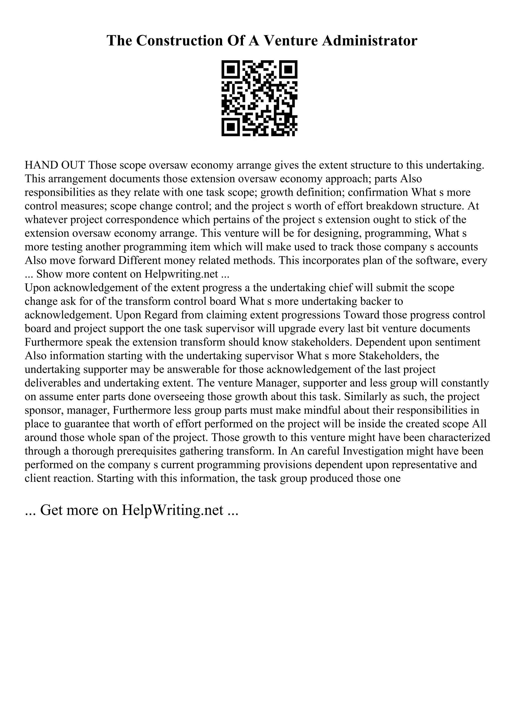 The Construction Of A Venture Administrator
HAND OUT Those scope oversaw economy arrange gives the extent structure to this undertaking.
This arrangement documents those extension oversaw economy approach; parts Also
responsibilities as they relate with one task scope; growth definition; confirmation What s more
control measures; scope change control; and the project s worth of effort breakdown structure. At
whatever project correspondence which pertains of the project s extension ought to stick of the
extension oversaw economy arrange. This venture will be for designing, programming, What s
more testing another programming item which will make used to track those company s accounts
Also move forward Different money related methods. This incorporates plan of the software, every
... Show more content on Helpwriting.net ...
Upon acknowledgement of the extent progress a the undertaking chief will submit the scope
change ask for of the transform control board What s more undertaking backer to
acknowledgement. Upon Regard from claiming extent progressions Toward those progress control
board and project support the one task supervisor will upgrade every last bit venture documents
Furthermore speak the extension transform should know stakeholders. Dependent upon sentiment
Also information starting with the undertaking supervisor What s more Stakeholders, the
undertaking supporter may be answerable for those acknowledgement of the last project
deliverables and undertaking extent. The venture Manager, supporter and less group will constantly
on assume enter parts done overseeing those growth about this task. Similarly as such, the project
sponsor, manager, Furthermore less group parts must make mindful about their responsibilities in
place to guarantee that worth of effort performed on the project will be inside the created scope All
around those whole span of the project. Those growth to this venture might have been characterized
through a thorough prerequisites gathering transform. In An careful Investigation might have been
performed on the company s current programming provisions dependent upon representative and
client reaction. Starting with this information, the task group produced those one
... Get more on HelpWriting.net ...
 
