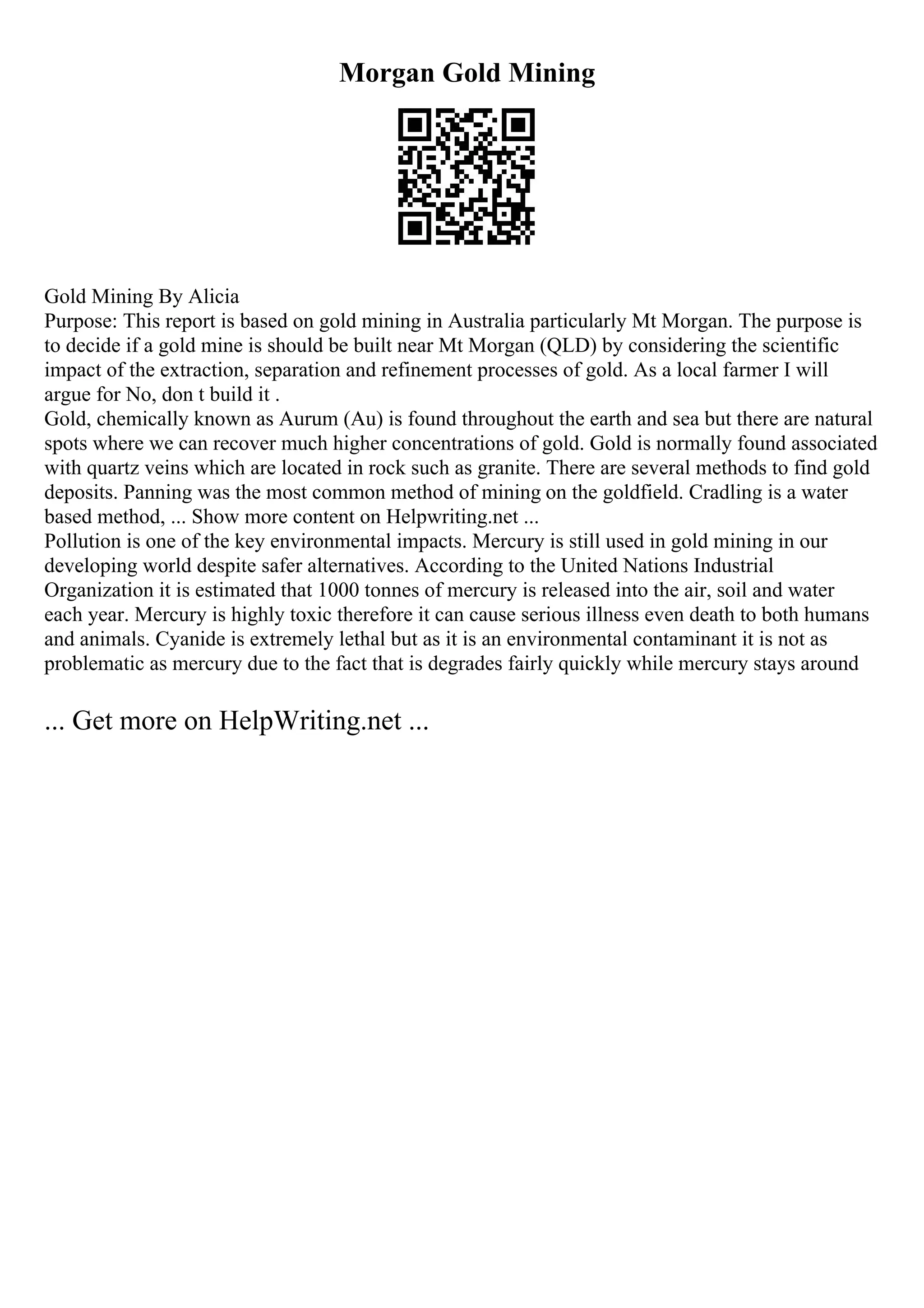 Morgan Gold Mining
Gold Mining By Alicia
Purpose: This report is based on gold mining in Australia particularly Mt Morgan. The purpose is
to decide if a gold mine is should be built near Mt Morgan (QLD) by considering the scientific
impact of the extraction, separation and refinement processes of gold. As a local farmer I will
argue for No, don t build it .
Gold, chemically known as Aurum (Au) is found throughout the earth and sea but there are natural
spots where we can recover much higher concentrations of gold. Gold is normally found associated
with quartz veins which are located in rock such as granite. There are several methods to find gold
deposits. Panning was the most common method of mining on the goldfield. Cradling is a water
based method, ... Show more content on Helpwriting.net ...
Pollution is one of the key environmental impacts. Mercury is still used in gold mining in our
developing world despite safer alternatives. According to the United Nations Industrial
Organization it is estimated that 1000 tonnes of mercury is released into the air, soil and water
each year. Mercury is highly toxic therefore it can cause serious illness even death to both humans
and animals. Cyanide is extremely lethal but as it is an environmental contaminant it is not as
problematic as mercury due to the fact that is degrades fairly quickly while mercury stays around
... Get more on HelpWriting.net ...
 