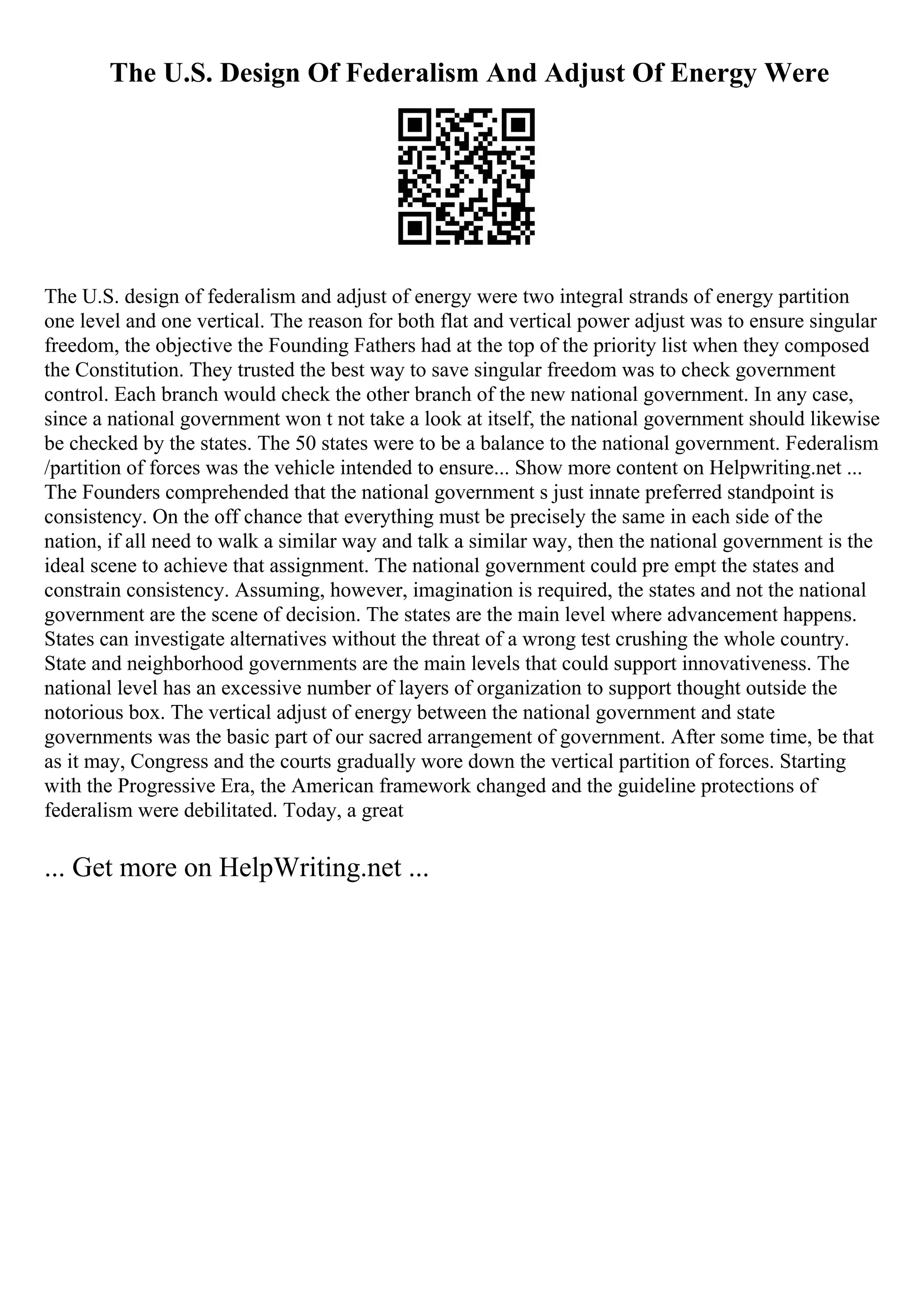 The U.S. Design Of Federalism And Adjust Of Energy Were
The U.S. design of federalism and adjust of energy were two integral strands of energy partition
one level and one vertical. The reason for both flat and vertical power adjust was to ensure singular
freedom, the objective the Founding Fathers had at the top of the priority list when they composed
the Constitution. They trusted the best way to save singular freedom was to check government
control. Each branch would check the other branch of the new national government. In any case,
since a national government won t not take a look at itself, the national government should likewise
be checked by the states. The 50 states were to be a balance to the national government. Federalism
/partition of forces was the vehicle intended to ensure... Show more content on Helpwriting.net ...
The Founders comprehended that the national government s just innate preferred standpoint is
consistency. On the off chance that everything must be precisely the same in each side of the
nation, if all need to walk a similar way and talk a similar way, then the national government is the
ideal scene to achieve that assignment. The national government could pre empt the states and
constrain consistency. Assuming, however, imagination is required, the states and not the national
government are the scene of decision. The states are the main level where advancement happens.
States can investigate alternatives without the threat of a wrong test crushing the whole country.
State and neighborhood governments are the main levels that could support innovativeness. The
national level has an excessive number of layers of organization to support thought outside the
notorious box. The vertical adjust of energy between the national government and state
governments was the basic part of our sacred arrangement of government. After some time, be that
as it may, Congress and the courts gradually wore down the vertical partition of forces. Starting
with the Progressive Era, the American framework changed and the guideline protections of
federalism were debilitated. Today, a great
... Get more on HelpWriting.net ...
 