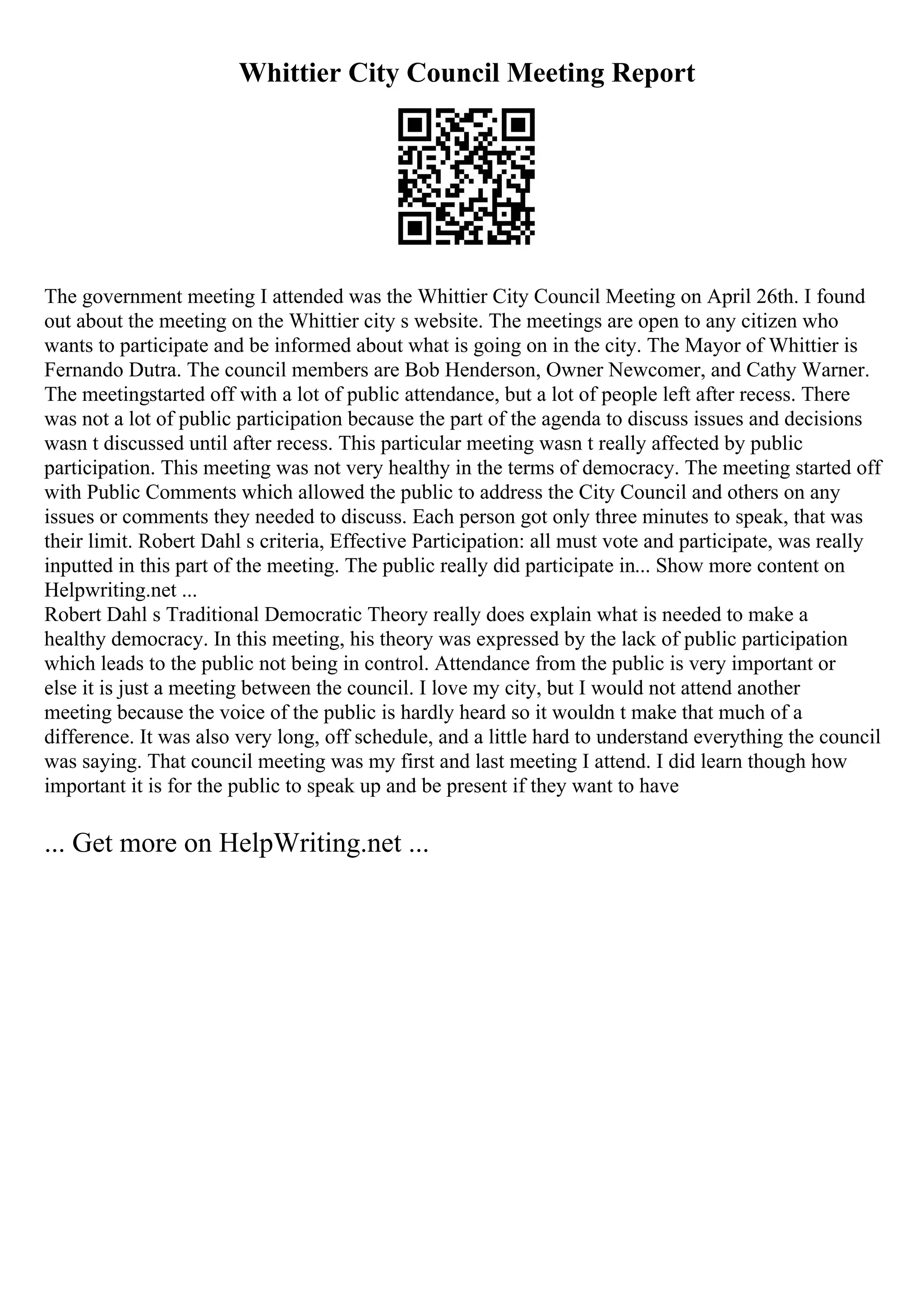 Whittier City Council Meeting Report
The government meeting I attended was the Whittier City Council Meeting on April 26th. I found
out about the meeting on the Whittier city s website. The meetings are open to any citizen who
wants to participate and be informed about what is going on in the city. The Mayor of Whittier is
Fernando Dutra. The council members are Bob Henderson, Owner Newcomer, and Cathy Warner.
The meetingstarted off with a lot of public attendance, but a lot of people left after recess. There
was not a lot of public participation because the part of the agenda to discuss issues and decisions
wasn t discussed until after recess. This particular meeting wasn t really affected by public
participation. This meeting was not very healthy in the terms of democracy. The meeting started off
with Public Comments which allowed the public to address the City Council and others on any
issues or comments they needed to discuss. Each person got only three minutes to speak, that was
their limit. Robert Dahl s criteria, Effective Participation: all must vote and participate, was really
inputted in this part of the meeting. The public really did participate in... Show more content on
Helpwriting.net ...
Robert Dahl s Traditional Democratic Theory really does explain what is needed to make a
healthy democracy. In this meeting, his theory was expressed by the lack of public participation
which leads to the public not being in control. Attendance from the public is very important or
else it is just a meeting between the council. I love my city, but I would not attend another
meeting because the voice of the public is hardly heard so it wouldn t make that much of a
difference. It was also very long, off schedule, and a little hard to understand everything the council
was saying. That council meeting was my first and last meeting I attend. I did learn though how
important it is for the public to speak up and be present if they want to have
... Get more on HelpWriting.net ...
 
