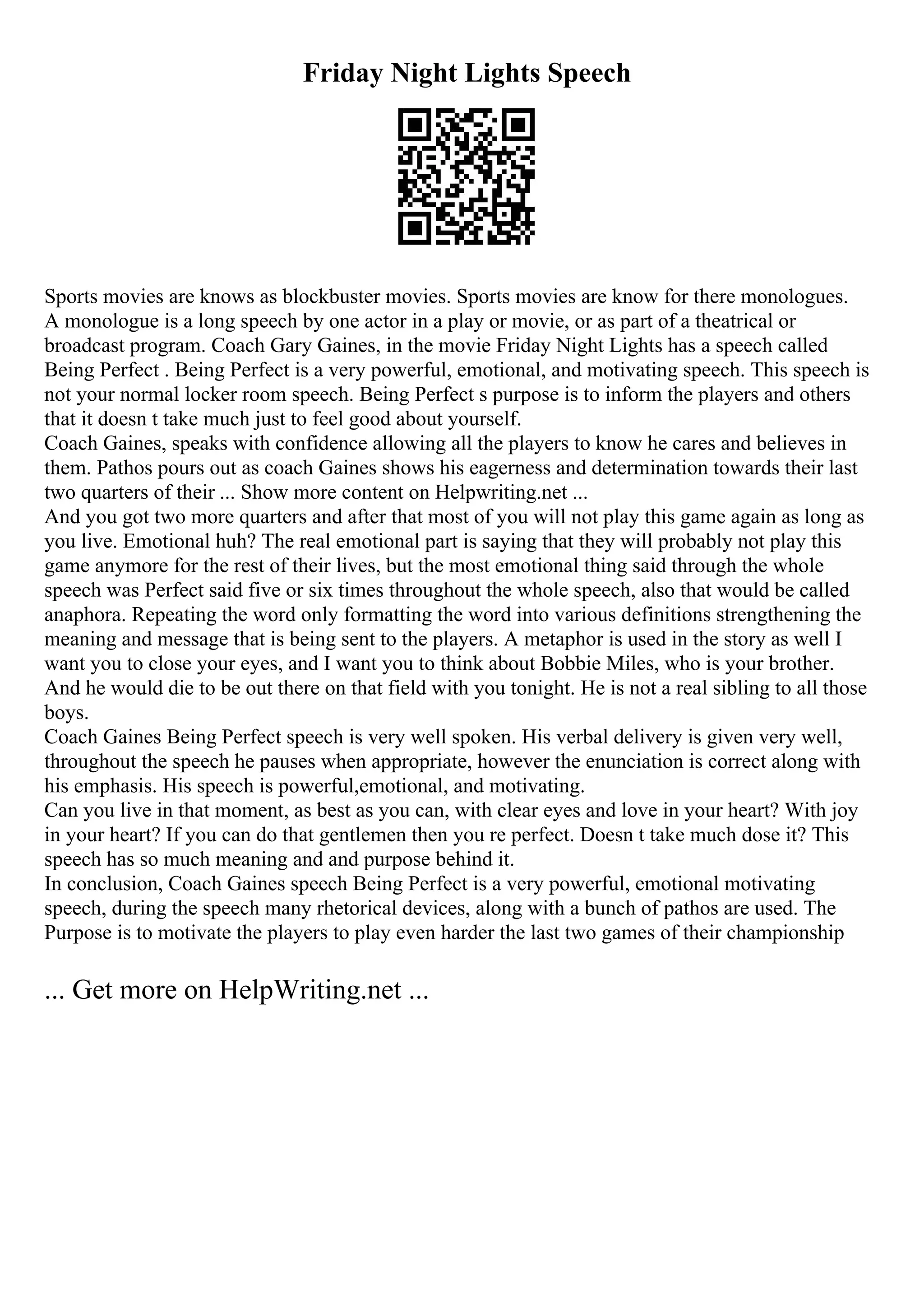 Friday Night Lights Speech
Sports movies are knows as blockbuster movies. Sports movies are know for there monologues.
A monologue is a long speech by one actor in a play or movie, or as part of a theatrical or
broadcast program. Coach Gary Gaines, in the movie Friday Night Lights has a speech called
Being Perfect . Being Perfect is a very powerful, emotional, and motivating speech. This speech is
not your normal locker room speech. Being Perfect s purpose is to inform the players and others
that it doesn t take much just to feel good about yourself.
Coach Gaines, speaks with confidence allowing all the players to know he cares and believes in
them. Pathos pours out as coach Gaines shows his eagerness and determination towards their last
two quarters of their ... Show more content on Helpwriting.net ...
And you got two more quarters and after that most of you will not play this game again as long as
you live. Emotional huh? The real emotional part is saying that they will probably not play this
game anymore for the rest of their lives, but the most emotional thing said through the whole
speech was Perfect said five or six times throughout the whole speech, also that would be called
anaphora. Repeating the word only formatting the word into various definitions strengthening the
meaning and message that is being sent to the players. A metaphor is used in the story as well I
want you to close your eyes, and I want you to think about Bobbie Miles, who is your brother.
And he would die to be out there on that field with you tonight. He is not a real sibling to all those
boys.
Coach Gaines Being Perfect speech is very well spoken. His verbal delivery is given very well,
throughout the speech he pauses when appropriate, however the enunciation is correct along with
his emphasis. His speech is powerful,emotional, and motivating.
Can you live in that moment, as best as you can, with clear eyes and love in your heart? With joy
in your heart? If you can do that gentlemen then you re perfect. Doesn t take much dose it? This
speech has so much meaning and and purpose behind it.
In conclusion, Coach Gaines speech Being Perfect is a very powerful, emotional motivating
speech, during the speech many rhetorical devices, along with a bunch of pathos are used. The
Purpose is to motivate the players to play even harder the last two games of their championship
... Get more on HelpWriting.net ...
 