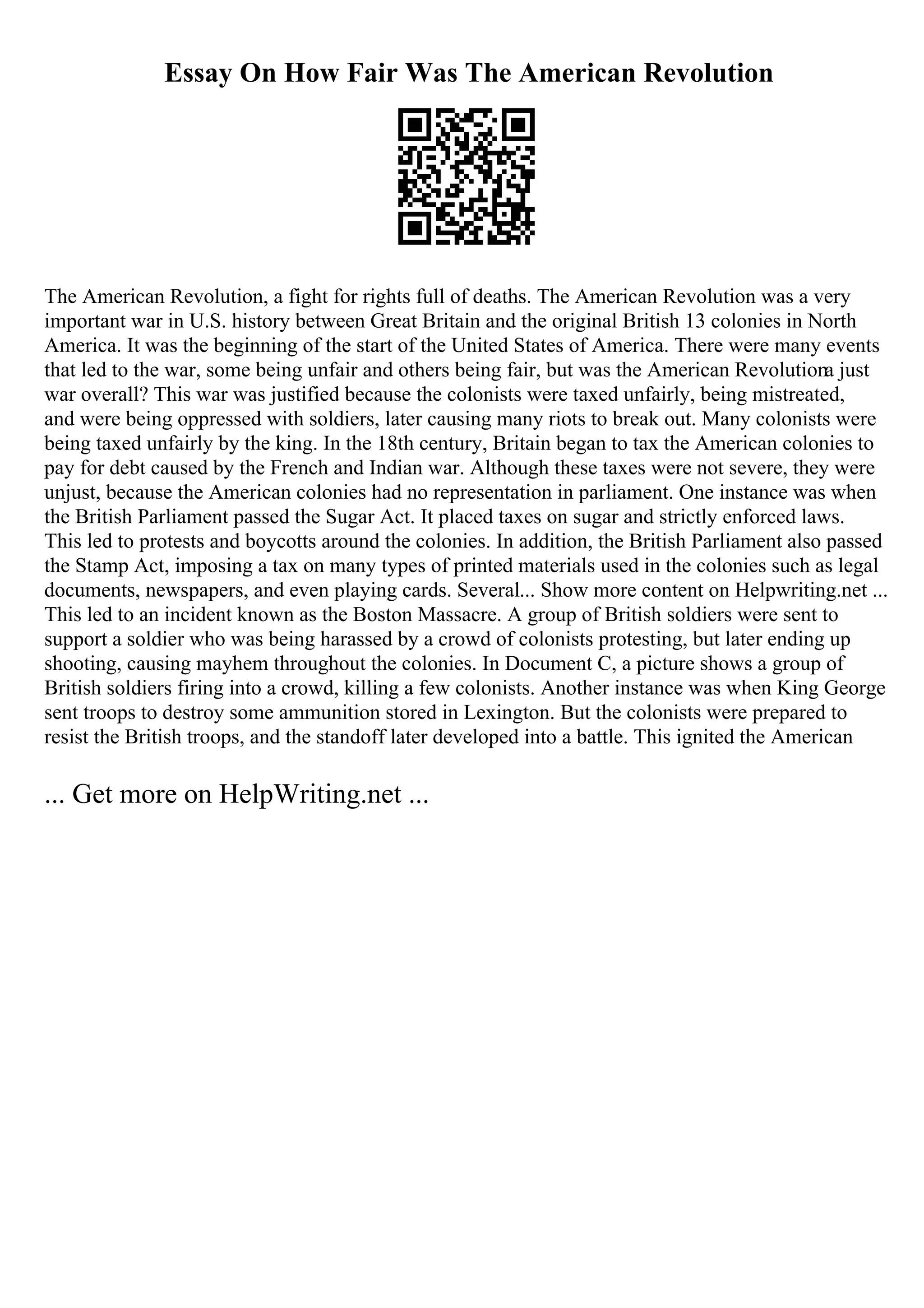 Essay On How Fair Was The American Revolution
The American Revolution, a fight for rights full of deaths. The American Revolution was a very
important war in U.S. history between Great Britain and the original British 13 colonies in North
America. It was the beginning of the start of the United States of America. There were many events
that led to the war, some being unfair and others being fair, but was the American Revolutiona just
war overall? This war was justified because the colonists were taxed unfairly, being mistreated,
and were being oppressed with soldiers, later causing many riots to break out. Many colonists were
being taxed unfairly by the king. In the 18th century, Britain began to tax the American colonies to
pay for debt caused by the French and Indian war. Although these taxes were not severe, they were
unjust, because the American colonies had no representation in parliament. One instance was when
the British Parliament passed the Sugar Act. It placed taxes on sugar and strictly enforced laws.
This led to protests and boycotts around the colonies. In addition, the British Parliament also passed
the Stamp Act, imposing a tax on many types of printed materials used in the colonies such as legal
documents, newspapers, and even playing cards. Several... Show more content on Helpwriting.net ...
This led to an incident known as the Boston Massacre. A group of British soldiers were sent to
support a soldier who was being harassed by a crowd of colonists protesting, but later ending up
shooting, causing mayhem throughout the colonies. In Document C, a picture shows a group of
British soldiers firing into a crowd, killing a few colonists. Another instance was when King George
sent troops to destroy some ammunition stored in Lexington. But the colonists were prepared to
resist the British troops, and the standoff later developed into a battle. This ignited the American
... Get more on HelpWriting.net ...
 