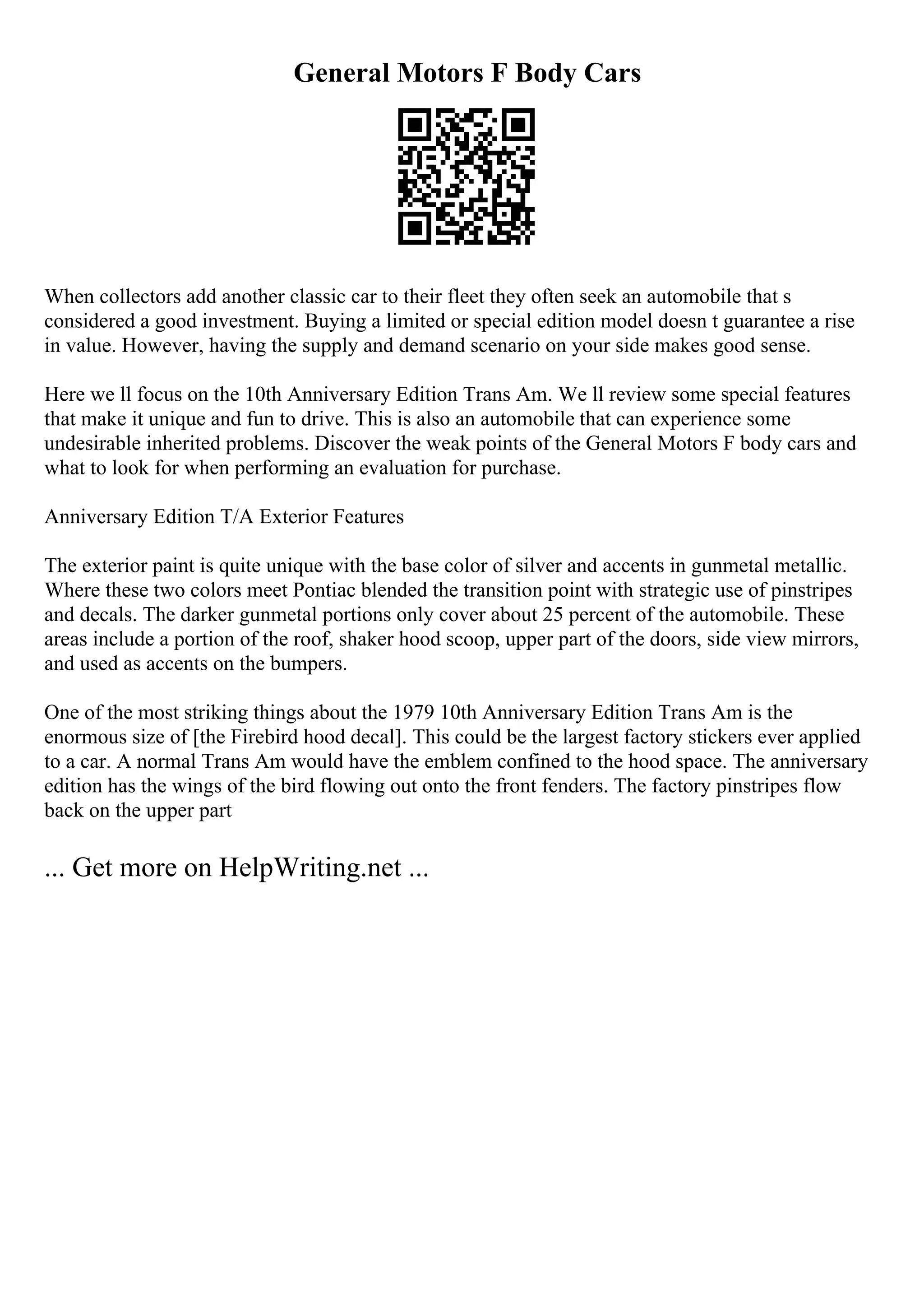 General Motors F Body Cars
When collectors add another classic car to their fleet they often seek an automobile that s
considered a good investment. Buying a limited or special edition model doesn t guarantee a rise
in value. However, having the supply and demand scenario on your side makes good sense.
Here we ll focus on the 10th Anniversary Edition Trans Am. We ll review some special features
that make it unique and fun to drive. This is also an automobile that can experience some
undesirable inherited problems. Discover the weak points of the General Motors F body cars and
what to look for when performing an evaluation for purchase.
Anniversary Edition T/A Exterior Features
The exterior paint is quite unique with the base color of silver and accents in gunmetal metallic.
Where these two colors meet Pontiac blended the transition point with strategic use of pinstripes
and decals. The darker gunmetal portions only cover about 25 percent of the automobile. These
areas include a portion of the roof, shaker hood scoop, upper part of the doors, side view mirrors,
and used as accents on the bumpers.
One of the most striking things about the 1979 10th Anniversary Edition Trans Am is the
enormous size of [the Firebird hood decal]. This could be the largest factory stickers ever applied
to a car. A normal Trans Am would have the emblem confined to the hood space. The anniversary
edition has the wings of the bird flowing out onto the front fenders. The factory pinstripes flow
back on the upper part
... Get more on HelpWriting.net ...
 