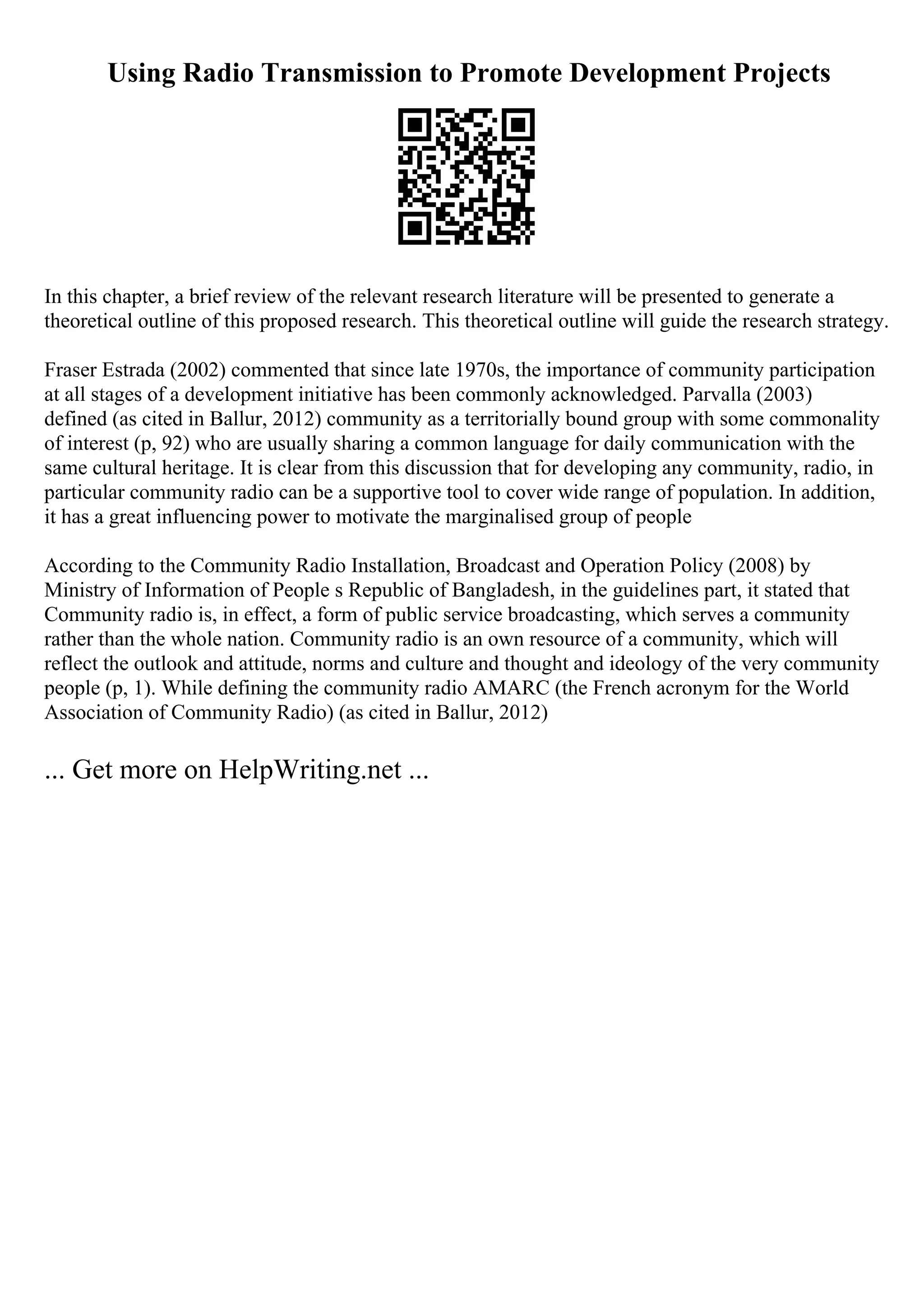 Using Radio Transmission to Promote Development Projects
In this chapter, a brief review of the relevant research literature will be presented to generate a
theoretical outline of this proposed research. This theoretical outline will guide the research strategy.
Fraser Estrada (2002) commented that since late 1970s, the importance of community participation
at all stages of a development initiative has been commonly acknowledged. Parvalla (2003)
defined (as cited in Ballur, 2012) community as a territorially bound group with some commonality
of interest (p, 92) who are usually sharing a common language for daily communication with the
same cultural heritage. It is clear from this discussion that for developing any community, radio, in
particular community radio can be a supportive tool to cover wide range of population. In addition,
it has a great influencing power to motivate the marginalised group of people
According to the Community Radio Installation, Broadcast and Operation Policy (2008) by
Ministry of Information of People s Republic of Bangladesh, in the guidelines part, it stated that
Community radio is, in effect, a form of public service broadcasting, which serves a community
rather than the whole nation. Community radio is an own resource of a community, which will
reflect the outlook and attitude, norms and culture and thought and ideology of the very community
people (p, 1). While defining the community radio AMARC (the French acronym for the World
Association of Community Radio) (as cited in Ballur, 2012)
... Get more on HelpWriting.net ...
 