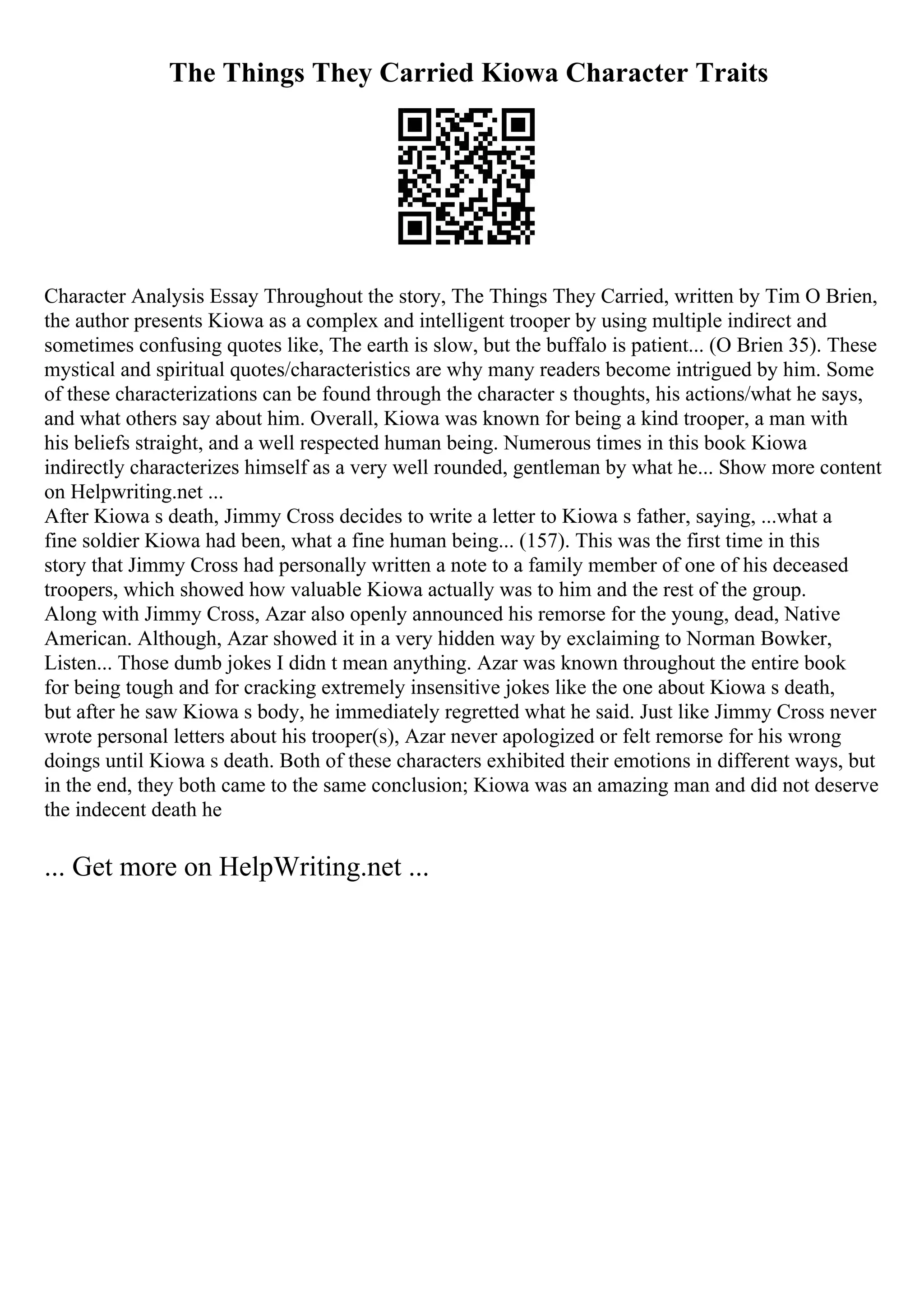 The Things They Carried Kiowa Character Traits
Character Analysis Essay Throughout the story, The Things They Carried, written by Tim O Brien,
the author presents Kiowa as a complex and intelligent trooper by using multiple indirect and
sometimes confusing quotes like, The earth is slow, but the buffalo is patient... (O Brien 35). These
mystical and spiritual quotes/characteristics are why many readers become intrigued by him. Some
of these characterizations can be found through the character s thoughts, his actions/what he says,
and what others say about him. Overall, Kiowa was known for being a kind trooper, a man with
his beliefs straight, and a well respected human being. Numerous times in this book Kiowa
indirectly characterizes himself as a very well rounded, gentleman by what he... Show more content
on Helpwriting.net ...
After Kiowa s death, Jimmy Cross decides to write a letter to Kiowa s father, saying, ...what a
fine soldier Kiowa had been, what a fine human being... (157). This was the first time in this
story that Jimmy Cross had personally written a note to a family member of one of his deceased
troopers, which showed how valuable Kiowa actually was to him and the rest of the group.
Along with Jimmy Cross, Azar also openly announced his remorse for the young, dead, Native
American. Although, Azar showed it in a very hidden way by exclaiming to Norman Bowker,
Listen... Those dumb jokes I didn t mean anything. Azar was known throughout the entire book
for being tough and for cracking extremely insensitive jokes like the one about Kiowa s death,
but after he saw Kiowa s body, he immediately regretted what he said. Just like Jimmy Cross never
wrote personal letters about his trooper(s), Azar never apologized or felt remorse for his wrong
doings until Kiowa s death. Both of these characters exhibited their emotions in different ways, but
in the end, they both came to the same conclusion; Kiowa was an amazing man and did not deserve
the indecent death he
... Get more on HelpWriting.net ...
 