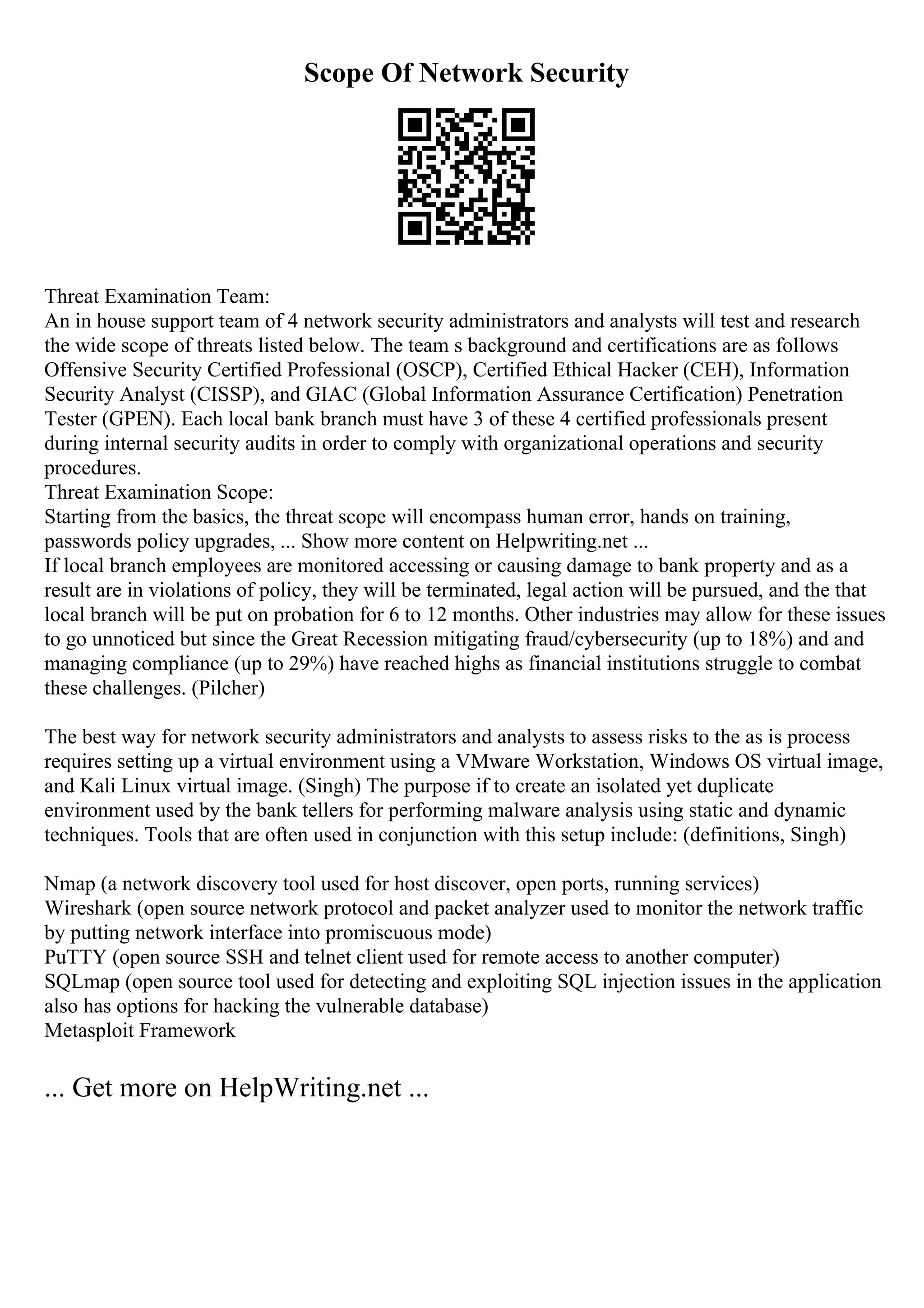 Scope Of Network Security
Threat Examination Team:
An in house support team of 4 network security administrators and analysts will test and research
the wide scope of threats listed below. The team s background and certifications are as follows
Offensive Security Certified Professional (OSCP), Certified Ethical Hacker (CEH), Information
Security Analyst (CISSP), and GIAC (Global Information Assurance Certification) Penetration
Tester (GPEN). Each local bank branch must have 3 of these 4 certified professionals present
during internal security audits in order to comply with organizational operations and security
procedures.
Threat Examination Scope:
Starting from the basics, the threat scope will encompass human error, hands on training,
passwords policy upgrades, ... Show more content on Helpwriting.net ...
If local branch employees are monitored accessing or causing damage to bank property and as a
result are in violations of policy, they will be terminated, legal action will be pursued, and the that
local branch will be put on probation for 6 to 12 months. Other industries may allow for these issues
to go unnoticed but since the Great Recession mitigating fraud/cybersecurity (up to 18%) and and
managing compliance (up to 29%) have reached highs as financial institutions struggle to combat
these challenges. (Pilcher)
The best way for network security administrators and analysts to assess risks to the as is process
requires setting up a virtual environment using a VMware Workstation, Windows OS virtual image,
and Kali Linux virtual image. (Singh) The purpose if to create an isolated yet duplicate
environment used by the bank tellers for performing malware analysis using static and dynamic
techniques. Tools that are often used in conjunction with this setup include: (definitions, Singh)
Nmap (a network discovery tool used for host discover, open ports, running services)
Wireshark (open source network protocol and packet analyzer used to monitor the network traffic
by putting network interface into promiscuous mode)
PuTTY (open source SSH and telnet client used for remote access to another computer)
SQLmap (open source tool used for detecting and exploiting SQL injection issues in the application
also has options for hacking the vulnerable database)
Metasploit Framework
... Get more on HelpWriting.net ...
 