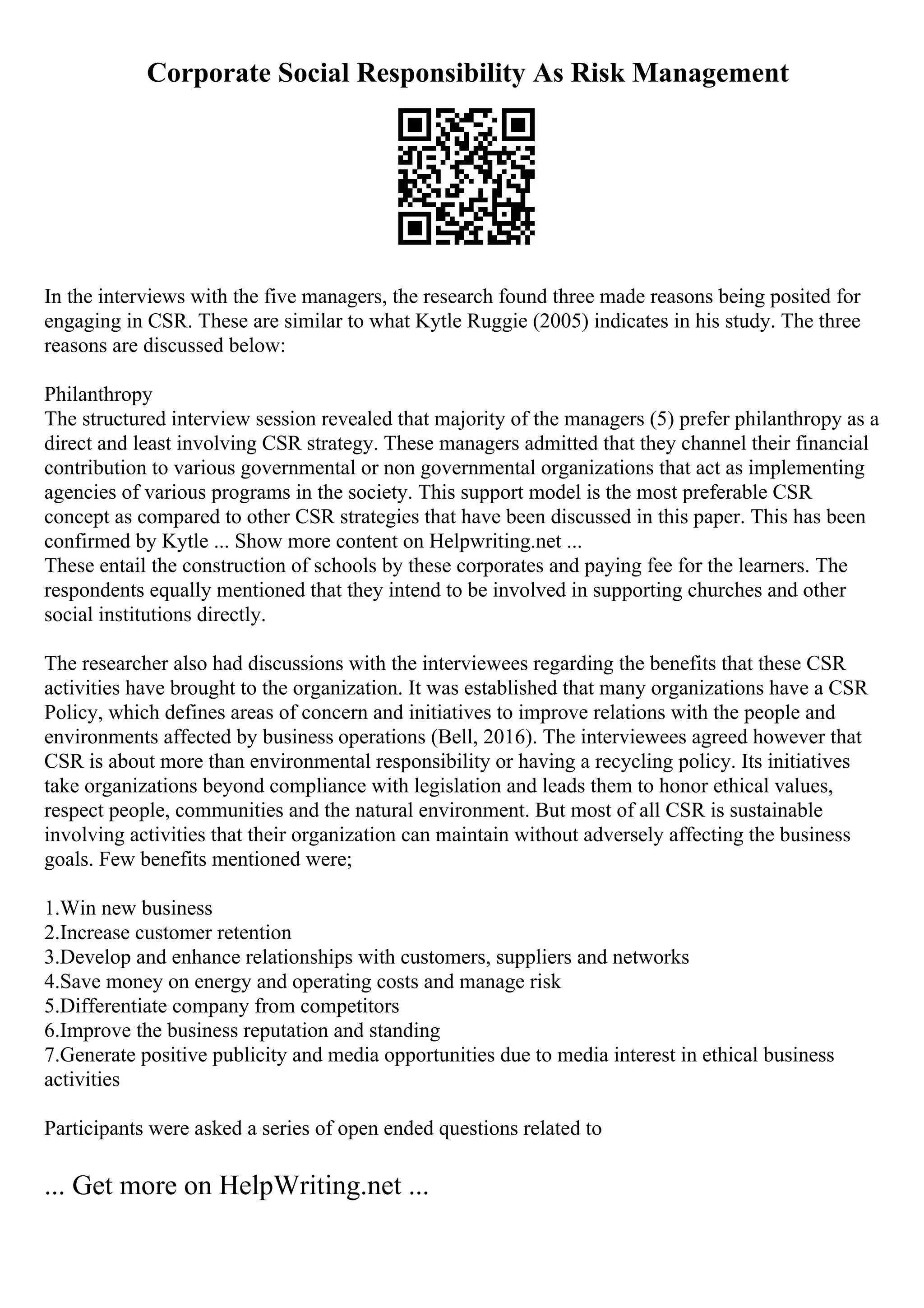 Corporate Social Responsibility As Risk Management
In the interviews with the five managers, the research found three made reasons being posited for
engaging in CSR. These are similar to what Kytle Ruggie (2005) indicates in his study. The three
reasons are discussed below:
Philanthropy
The structured interview session revealed that majority of the managers (5) prefer philanthropy as a
direct and least involving CSR strategy. These managers admitted that they channel their financial
contribution to various governmental or non governmental organizations that act as implementing
agencies of various programs in the society. This support model is the most preferable CSR
concept as compared to other CSR strategies that have been discussed in this paper. This has been
confirmed by Kytle ... Show more content on Helpwriting.net ...
These entail the construction of schools by these corporates and paying fee for the learners. The
respondents equally mentioned that they intend to be involved in supporting churches and other
social institutions directly.
The researcher also had discussions with the interviewees regarding the benefits that these CSR
activities have brought to the organization. It was established that many organizations have a CSR
Policy, which defines areas of concern and initiatives to improve relations with the people and
environments affected by business operations (Bell, 2016). The interviewees agreed however that
CSR is about more than environmental responsibility or having a recycling policy. Its initiatives
take organizations beyond compliance with legislation and leads them to honor ethical values,
respect people, communities and the natural environment. But most of all CSR is sustainable
involving activities that their organization can maintain without adversely affecting the business
goals. Few benefits mentioned were;
1.Win new business
2.Increase customer retention
3.Develop and enhance relationships with customers, suppliers and networks
4.Save money on energy and operating costs and manage risk
5.Differentiate company from competitors
6.Improve the business reputation and standing
7.Generate positive publicity and media opportunities due to media interest in ethical business
activities
Participants were asked a series of open ended questions related to
... Get more on HelpWriting.net ...
 