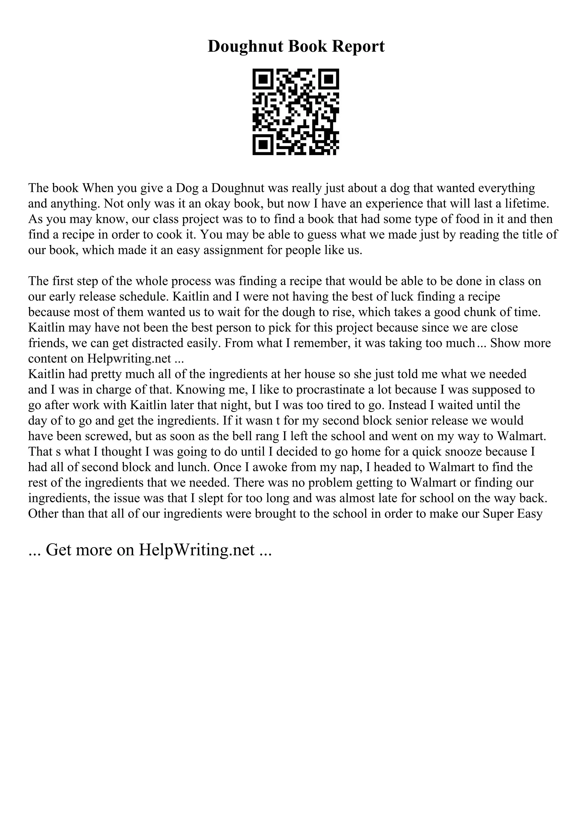Doughnut Book Report
The book When you give a Dog a Doughnut was really just about a dog that wanted everything
and anything. Not only was it an okay book, but now I have an experience that will last a lifetime.
As you may know, our class project was to to find a book that had some type of food in it and then
find a recipe in order to cook it. You may be able to guess what we made just by reading the title of
our book, which made it an easy assignment for people like us.
The first step of the whole process was finding a recipe that would be able to be done in class on
our early release schedule. Kaitlin and I were not having the best of luck finding a recipe
because most of them wanted us to wait for the dough to rise, which takes a good chunk of time.
Kaitlin may have not been the best person to pick for this project because since we are close
friends, we can get distracted easily. From what I remember, it was taking too much... Show more
content on Helpwriting.net ...
Kaitlin had pretty much all of the ingredients at her house so she just told me what we needed
and I was in charge of that. Knowing me, I like to procrastinate a lot because I was supposed to
go after work with Kaitlin later that night, but I was too tired to go. Instead I waited until the
day of to go and get the ingredients. If it wasn t for my second block senior release we would
have been screwed, but as soon as the bell rang I left the school and went on my way to Walmart.
That s what I thought I was going to do until I decided to go home for a quick snooze because I
had all of second block and lunch. Once I awoke from my nap, I headed to Walmart to find the
rest of the ingredients that we needed. There was no problem getting to Walmart or finding our
ingredients, the issue was that I slept for too long and was almost late for school on the way back.
Other than that all of our ingredients were brought to the school in order to make our Super Easy
... Get more on HelpWriting.net ...
 
