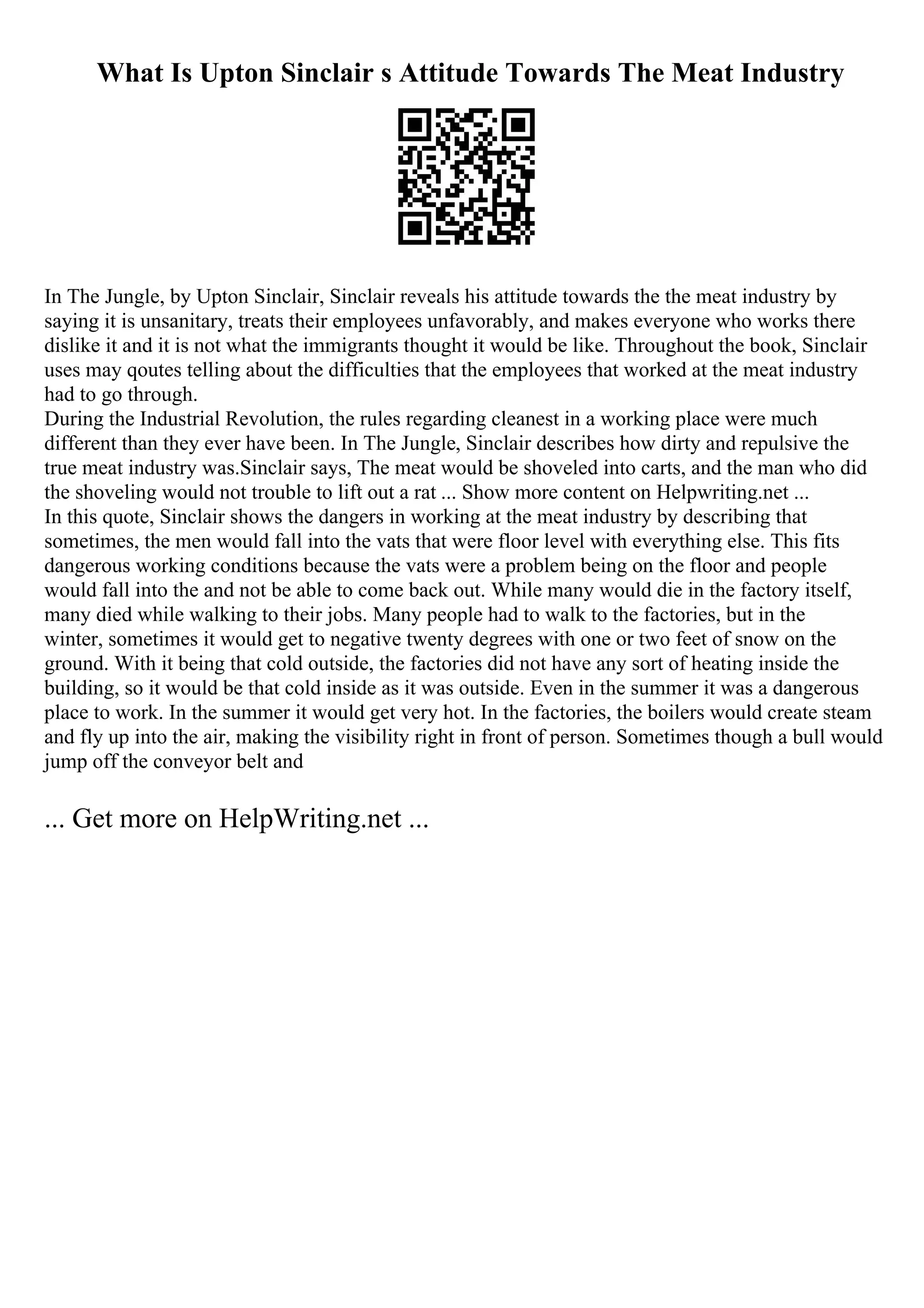 What Is Upton Sinclair s Attitude Towards The Meat Industry
In The Jungle, by Upton Sinclair, Sinclair reveals his attitude towards the the meat industry by
saying it is unsanitary, treats their employees unfavorably, and makes everyone who works there
dislike it and it is not what the immigrants thought it would be like. Throughout the book, Sinclair
uses may qoutes telling about the difficulties that the employees that worked at the meat industry
had to go through.
During the Industrial Revolution, the rules regarding cleanest in a working place were much
different than they ever have been. In The Jungle, Sinclair describes how dirty and repulsive the
true meat industry was.Sinclair says, The meat would be shoveled into carts, and the man who did
the shoveling would not trouble to lift out a rat ... Show more content on Helpwriting.net ...
In this quote, Sinclair shows the dangers in working at the meat industry by describing that
sometimes, the men would fall into the vats that were floor level with everything else. This fits
dangerous working conditions because the vats were a problem being on the floor and people
would fall into the and not be able to come back out. While many would die in the factory itself,
many died while walking to their jobs. Many people had to walk to the factories, but in the
winter, sometimes it would get to negative twenty degrees with one or two feet of snow on the
ground. With it being that cold outside, the factories did not have any sort of heating inside the
building, so it would be that cold inside as it was outside. Even in the summer it was a dangerous
place to work. In the summer it would get very hot. In the factories, the boilers would create steam
and fly up into the air, making the visibility right in front of person. Sometimes though a bull would
jump off the conveyor belt and
... Get more on HelpWriting.net ...
 